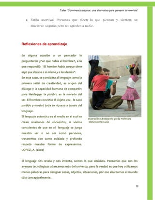 Taller ―Convivencia escolar; una alternativa para prevenir la violencia‖


         Estilo asertivo: Personas que dicen lo que piensan y sienten, se
          muestran seguras pero no agreden a nadie.




Reflexiones de aprendizaje


En       alguna   ocasión   a   un   pensador      le
preguntaron ¿Por qué habla el hombre?, a lo
que respondió: “El hombre habla porque tiene
algo que decirse a sí mismo y a los demás”.
En este caso, se considera al lenguaje como la
primera señal de creatividad, es origen del
diálogo y la capacidad humana de compartir;
para Heidegger la palabra es la morada del
ser. El hombre convirtió el objeto voz, le sacó
partido y mostró toda su riqueza a través del
lenguaje.
El lenguaje autentico es el medio en el cual se
                                                          Ilustración 9 Fotografía por la Profesora
crean relaciones de encuentro, si somos                    Elena Alemán Jaso

conscientes de que en el lenguaje se juega
nuestro ser o no ser como personas,
trataremos con sumo cuidado y profundo
respeto      nuestra   forma    de   expresarnos.
LOPEZ, A. (2002)


El lenguaje nos revela y nos inventa, somos lo que decimos. Pensamos que con los
avances tecnológicos abarcamos más del universo, pero la verdad es que hoy utilizamos
menos palabras para designar cosas, objetos, situaciones, por eso abarcamos el mundo
sólo conceptualmente.

                                                                                                      70
 
