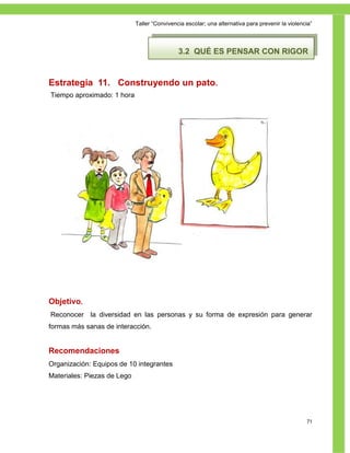 Taller ―Convivencia escolar; una alternativa para prevenir la violencia‖




                                              3.2 QUÉ ES PENSAR CON RIGOR


Estrategia 11. Construyendo un pato.
Tiempo aproximado: 1 hora




Objetivo.
Reconocer la diversidad en las personas y su forma de expresión para generar
formas más sanas de interacción.


Recomendaciones
Organización: Equipos de 10 integrantes
Materiales: Piezas de Lego




                                                                                                  71
 