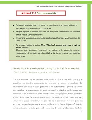 Taller ―Convivencia escolar; una alternativa para prevenir la violencia‖



           Actividad 11.1 Otro punto de vista




   Cada participante iniciara a construir un pato de manera creativa, utilizando
    sólo las piezas que le serán proporcionadas.
   Integrar equipos y mostrar cada uno de sus patos, comparando las diversas
    formas en que fueron construidos.
   En plenaria cada equipo argumentará sobre las diferencias y coincidencias de
    los productos.

   En equipos realizar la lectura No 4 “El arte de pensar con rigor y vivir de
    forma creativa”.
   Elaborar una conclusión retomando la lectura y la estrategia anterior,
    recuperando el principio de diversidad y la forma creativa de enfrentar
    situaciones.




Lectura No. 4 El arte de pensar con rigor y vivir de forma creativa.
LÓPEZ, A. (2003) Inteligencia creativa. BAC. Madrid.


Los que creemos en los grandes valores de la vida y nos esforzamos por
asumirlos en nuestra existencia, no tenemos la menor probabilidad de
entusiasmar con ellos a otras personas si no aprendemos a pensar de forma
bien precisa y a expresarnos de modo persuasivo. Alguien puede opinar que
pensar es algo espontáneo, como el ver: “Abro los ojos y veo, tengo normal el
sentido de la vista. Presto atención a algo y me pongo a pensar. Naturalmente,
una persona puede ser más aguda que otra en su manera de razonar, pero no
veo cómo se pueda aprender a pensar, mejorar en la forma de pensar”. A este
lector amigo mío, le diría que en el pensar hay diversos grados, como también

                                                                                                  72
 
