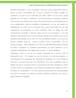 Taller ―Convivencia escolar; una alternativa para prevenir la violencia‖


presenta problemas, y estos resultados gravosos, pesan. ¿Qué debe hacer la
joven? ¿A qué está llamada por su nueva situación de mujer casada? ¿A
“aguantar” el peso de las molestias que debe sufrir? En ese caso, queda
igualada con los muros y columnas, cuya función básica es aguantar, soportar
las tensiones que gravitan sobre ellos. Pero una persona no está llamada por su
ser a comportarse como las realidades infrahumanas, ya que eso supone un
rebajamiento de nivel. Un ser personal tiene como tarea básica en la vida
comportarse creativamente. La joven prometió crear un hogar. En toda
circunstancia, favorable o adversa, debe ser fiel a esa promesa, y ser fiel
significa exactamente crear en todo instante aquello que prometió crear en un
momento determinado de la vida. Por eso la fidelidad humana, en el caso de
nuestro ejemplo, tiene un       carácter creador, activo, responsable.                    Eso es
pensar con rigor.    Entre aguantar y ser fiel, hay una diferencia inmensa. El que
se limita a aguantar se comporta pasivamente, no toma iniciativa, se ve
sometido sumisamente a una imposición exterior, se siente humillado.
Advirtamos como el uso de un vocablo adecuado da a nuestra vida la
orientación justa.   Si la madre, en vez de decirle a su hija que aguante, le
recomienda que se mantenga fiel, plantearía el problema en el nivel debido y
ofrecería a la joven una clave de orientación. Con ello la animaría, pues le
abriría una vía de solución certera. La perspectiva del mero aguantar no anima
a nadie. ¿Cómo va a animarnos si nos rebaja de condición? En cambio, ser fiel a
un futuro de creatividad y, en consecuencia, de desarrollo de la personalidad
nos pone en verdad, nos ajusta a nuestra verdadera condición, nos eleva al
grado máximo de dignidad.




                                                                                                 74
 