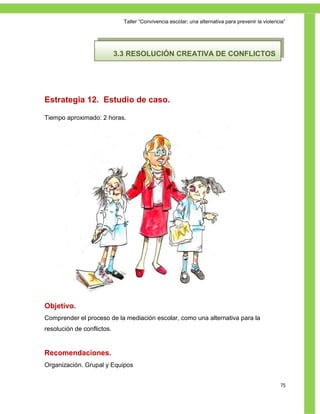 Taller ―Convivencia escolar; una alternativa para prevenir la violencia‖




                            3.3 RESOLUCIÓN CREATIVA DE CONFLICTOS




Estrategia 12. Estudio de caso.

Tiempo aproximado: 2 horas.




Objetivo.
Comprender el proceso de la mediación escolar, como una alternativa para la
resolución de conflictos.


Recomendaciones.
Organización. Grupal y Equipos


                                                                                                   75
 