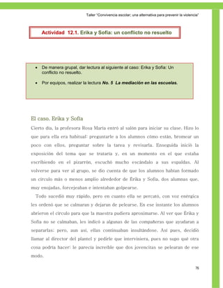Taller ―Convivencia escolar; una alternativa para prevenir la violencia‖



      Actividad 12.1. Erika y Sofía: un conflicto no resuelto




     De manera grupal, dar lectura al siguiente al caso: Erika y Sofía: Un
      conflicto no resuelto.

     Por equipos, realizar la lectura No. 5 La mediación en las escuelas.




El caso. Erika y Sofía
Cierto día, la profesora Rosa María entró al salón para iniciar su clase. Hizo lo
que para ella era habitual: preguntarle a los alumnos cómo están, bromear un
poco con ellos, preguntar sobre la tarea y revisarla. Enseguida inició la
exposición del tema que se trataría y, en un momento en el que estaba
escribiendo en el pizarrón, escuchó mucho escándalo a sus espaldas. Al
volverse para ver al grupo, se dio cuenta de que los alumnos habían formado
un círculo más o menos amplio alrededor de Érika y Sofía, dos alumnas que,
muy enojadas, forcejeaban e intentaban golpearse.
  Todo sucedió muy rápido, pero en cuanto ella se percató, con voz enérgica
les ordenó que se calmaran y dejaran de pelearse. En ese instante los alumnos
abrieron el círculo para que la maestra pudiera aproximarse. Al ver que Érika y
Sofía no se calmaban, les indicó a algunas de las compañeras que ayudaran a
separarlas; pero, aun así, ellas continuaban insultándose. Así pues, decidió
llamar al director del plantel y pedirle que interviniera, pues no supo qué otra
cosa podría hacer: le parecía increíble que dos jovencitas se pelearan de ese
modo.

                                                                                                  76
 
