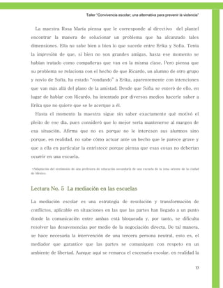 Taller ―Convivencia escolar; una alternativa para prevenir la violencia‖


  La maestra Rosa María piensa que le corresponde al directivo                                     del plantel
encontrar la manera de solucionar un problema que ha alcanzado tales
dimensiones. Ella no sabe bien a bien lo que sucede entre Erika y Sofía. Tenía
la impresión de que, si bien no son grandes amigas, hasta ese momento se
habían tratado como compañeras que van en la misma clase. Pero piensa que
su problema se relaciona con el hecho de que Ricardo, un alumno de otro grupo
y novio de Sofía, ha estado “rondando” a Erika, aparentemente con intenciones
que van más allá del plano de la amistad. Desde que Sofía se enteró de ello, en
lugar de hablar con Ricardo, ha intentado por diversos medios hacerle saber a
Erika que no quiere que se le acerque a él.
  Hasta el momento la maestra sigue sin saber exactamente qué motivó el
pleito de ese día, pues consideró que lo mejor sería mantenerse al margen de
esa situación. Afirma que no es porque no le interesen sus alumnos sino
porque, en realidad, no sabe cómo actuar ante un hecho que le parece grave y
que a ella en particular la entristece porque piensa que esas cosas no deberían
ocurrir en una escuela.

 *Adaptación del testimonio de una profesora de educación secundaria de una escuela de la zona oriente de la ciudad
de México.




Lectura No. 5 La mediación en las escuelas

La mediación escolar es una estrategia de resolución y transformación de
conflictos, aplicable en situaciones en las que las partes han llegado a un punto
donde la comunicación entre ambas está bloqueada y, por tanto, se dificulta
resolver las desavenencias por medio de la negociación directa. De tal manera,
se hace necesaria la intervención de una tercera persona neutral, esto es, el
mediador que garantice que las partes se comuniquen con respeto en un
ambiente de libertad. Aunque aquí se remarca el escenario escolar, en realidad la


                                                                                                                77
 