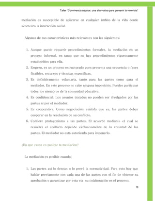 Taller ―Convivencia escolar; una alternativa para prevenir la violencia‖


mediación es susceptible de aplicarse en cualquier ámbito de la vida donde
acontezca la interacción social.


  Algunas de sus características más relevantes son las siguientes:


   1. Aunque puede requerir procedimientos formales, la mediación es un
      proceso informal, en tanto que no hay procedimientos rigurosamente
      establecidos para ella.
   2. Empero, es un proceso estructurado pues presenta una secuencia o fases
      flexibles, recursos y técnicas específicas.
   3. Es definitivamente voluntaria, tanto para las partes como para el
      mediador. En este proceso no cabe ninguna imposición. Pueden participar
      todos los miembros de la comunidad educativa.
   4. Es confidencial. Los asuntos tratados no pueden ser divulgados por las
      partes ni por el mediador.
   5. Es cooperativa. Como negociación asistida que es, las partes deben
      cooperar en la resolución de su conflicto.
   6. Confiere protagonismo a las partes. El acuerdo mediante el cual se
      resuelva el conflicto depende exclusivamente de la voluntad de las
      partes. El mediador no está autorizado para imponerlo.


¿En qué casos es posible la mediación?


  La mediación es posible cuando:


   1. Las partes así lo desean o lo prevé la normatividad. Para esto hay que
      hablar previamente con cada una de las partes con el fin de obtener su
      aprobación y garantizar por esta vía su colaboración en el proceso.

                                                                                                78
 
