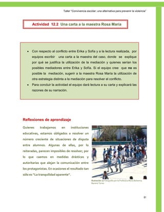 Taller ―Convivencia escolar; una alternativa para prevenir la violencia‖




       Actividad 12.2 Una carta a la maestra Rosa María




      Con respecto al conflicto entre Erika y Sofía y a la lectura realizada, por
       equipos escribir   una carta a la maestra del caso, donde se explique
       por qué se justifica la utilización de la mediación y quienes serían los
       posibles mediadores entre Erika y Sofía. Si el equipo cree que no es
       posible la mediación, sugerir a la maestra Rosa María la utilización de
       otra estrategia distinta a la mediación para resolver el conflicto.
      Para concluir la actividad el equipo dará lectura a su carta y explicará las
       razones de su narración.




Reflexiones de aprendizaje

Quienes     trabajamos       en     instituciones
educativas, estamos obligados a resolver un
número creciente de situaciones de disputa
entre alumnos. Algunas de ellas, por lo
reiteradas, parecen imposibles de resolver; por
lo que caemos en medidas drásticas y
autoritarias que alejan la comunicación entre
los protagonistas. En ocasiones el resultado tan
sólo es “La tranquilidad aparente”.
                                                      Ilustración 10 Fotografía por la Profesora María Bohemia
                                                      Barrera Torres




                                                                                                                 81
 