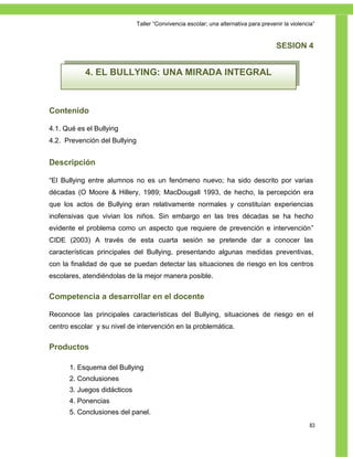 Taller ―Convivencia escolar; una alternativa para prevenir la violencia‖


                                                                                       SESION 4


            4. EL BULLYING: UNA MIRADA INTEGRAL



Contenido

4.1. Qué es el Bullying
4.2. Prevención del Bullying


Descripción

―El Bullying entre alumnos no es un fenómeno nuevo; ha sido descrito por varias
décadas (O Moore & Hillery, 1989; MacDougall 1993, de hecho, la percepción era
que los actos de Bullying eran relativamente normales y constituían experiencias
inofensivas que vivian los niños. Sin embargo en las tres décadas se ha hecho
evidente el problema como un aspecto que requiere de prevención e intervención‖
CIDE (2003) A través de esta cuarta sesión se pretende dar a conocer las
características principales del Bullying, presentando algunas medidas preventivas,
con la finalidad de que se puedan detectar las situaciones de riesgo en los centros
escolares, atendiéndolas de la mejor manera posible.


Competencia a desarrollar en el docente

Reconoce las principales características del Bullying, situaciones de riesgo en el
centro escolar y su nivel de intervención en la problemática.


Productos

      1. Esquema del Bullying
      2. Conclusiones
      3. Juegos didácticos
      4. Ponencias
      5. Conclusiones del panel.
                                                                                                    83
 