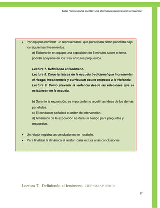 Taller ―Convivencia escolar; una alternativa para prevenir la violencia‖




   Por equipos nombrar un representante que participará como panelista bajo
    los siguientes lineamientos:
        a) Elaborarán en equipo una exposición de 5 minutos sobre el tema,
        podrán apoyarse en los tres artículos propuestos.


        Lectura 7. Definiendo al fenómeno.
        Lectura 8. Características de la escuela tradicional que incrementan
Reflexiones de aprendizaje
       el riesgo: incoherencia y currículum oculto respecto a la violencia.
        Lectura 9. Como prevenir la violencia desde las relaciones que se
         Para saber más
        establecen en la escuela.


        b) Durante la exposición, es importante no repetir las ideas de los demás
        panelistas.
        c) El conductor señalará el orden de intervención.
        d) Al término de la exposición se dará un tiempo para preguntas y
        respuestas.


   Un relator registra las conclusiones en rotafolio.
   Para finalizar la dinámica el relator dará lectura a las conclusiones.




Lectura 7. Definiendo al fenómeno. CIDE-MAAP (2010)

                                                                                                   97
 