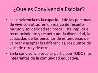 ¿Qué es Convivencia Escolar?
• La convivencia es la capacidad de las personas
  de vivir con otras en un marco de respeto
  mutuo y solidaridad recíproca. Esta implica el
  reconocimiento y respeto por la diversidad, la
  capacidad de las personas de entenderse, de
  valorar y aceptar las diferencias, los puntos de
  vista de otro y de otros.
• En la convivencia escolar participan TODOS los
  integrantes de la comunidad educativa.
 