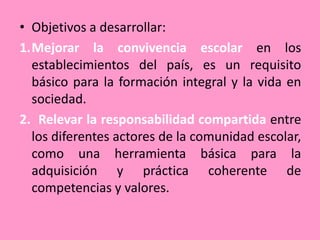 • Objetivos a desarrollar:
1.Mejorar la convivencia escolar en los
  establecimientos del país, es un requisito
  básico para la formación integral y la vida en
  sociedad.
2. Relevar la responsabilidad compartida entre
  los diferentes actores de la comunidad escolar,
  como una herramienta básica para la
  adquisición y práctica coherente de
  competencias y valores.
 