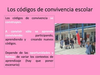 Los códigos de convivencia escolar
Los códigos de convivencia se
construyen.

A convivir sólo se aprende
conviviendo:      participando,
aprendiendo y  creando nuevos
códigos.

Depende de las oportunidades y
formas de variar los contextos de
aprendizaje (hay que poner
escenario)
 