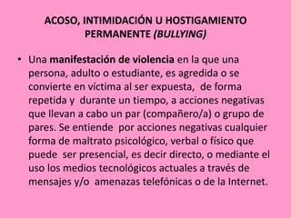 ACOSO, INTIMIDACIÓN U HOSTIGAMIENTO
             PERMANENTE (BULLYING)

• Una manifestación de violencia en la que una
  persona, adulto o estudiante, es agredida o se
  convierte en víctima al ser expuesta, de forma
  repetida y durante un tiempo, a acciones negativas
  que llevan a cabo un par (compañero/a) o grupo de
  pares. Se entiende por acciones negativas cualquier
  forma de maltrato psicológico, verbal o físico que
  puede ser presencial, es decir directo, o mediante el
  uso los medios tecnológicos actuales a través de
  mensajes y/o amenazas telefónicas o de la Internet.
 