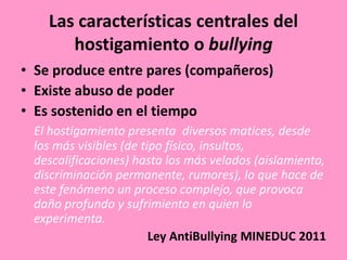 Las características centrales del
       hostigamiento o bullying
• Se produce entre pares (compañeros)
• Existe abuso de poder
• Es sostenido en el tiempo
 El hostigamiento presenta diversos matices, desde
 los más visibles (de tipo físico, insultos,
 descalificaciones) hasta los más velados (aislamiento,
 discriminación permanente, rumores), lo que hace de
 este fenómeno un proceso complejo, que provoca
 daño profundo y sufrimiento en quien lo
 experimenta.
                        Ley AntiBullying MINEDUC 2011
 