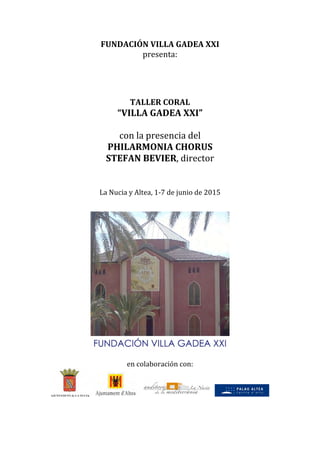 FUNDACIÓN VILLA GADEA XXI 
presenta: 
 
 
 
 
TALLER CORAL 
“VILLA GADEA XXI” 
 
con la presencia del  
PHILARMONIA CHORUS 
STEFAN BEVIER, director 
 
 
 
La Nucia y Altea, 1‐7 de junio de 2015 
 
 
 
 
en colaboración con: 
        
 
 