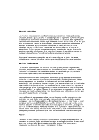 Recursos renovables<br />Los recursos renovables son aquellos recursos cuya existencia no se agota con su utilización, debido a que vuelven a su estado original o se regeneran a una tasa mayor a la tasa con que los recursos son disminuidos mediante su utilización. Esto significa que ciertos recursos renovables pueden dejar de serlo si su tasa de utilización es tan alta que evite su renovación. Dentro de esta categoría de recursos renovables encontramos al agua y a la biomasa. Algunos recursos renovables se clasifican como recursos perpetuos, debido a que por más intensa que sea su utilización, no es posible su agotamiento. En los recursos renovables podemos encontrar las fuentes de energía, aquellos materiales o fenómenos de la naturaleza capaces de suministrar energía en cualquiera de sus formas. También se les llama recursos energéticos.<br />Algunos de los recursos renovables son: el bosque, el agua, el viento, los peces, radiación solar, energía hidráulica, madera, energía eólica y productos de agricultura<br />Recursos no renovables <br />Los recursos no renovables son recursos naturales que no pueden ser producidos, cultivados, regenerados o reutilizados a una escala tal que pueda sostener su tasa de consumo. Estos recursos frecuentemente existen en cantidades fijas o consumidas mucho más rápido de lo que la naturaleza puede recrearlos.<br />Se denomina reservas a los contingentes de recursos que pueden ser extraídos con provecho. El valor económico (monetario) depende de su escasez y demanda y es el tema que preocupa a la economía. Su utilidad como recursos depende de su aplicabilidad, pero también del costo económico y del costo energético de su localización y explotación. Por ejemplo, si para extraer el petróleo de un yacimiento hay que invertir más energía que la que va a proporcionar no puede considerarse un recurso. Como es también el carbón y la madera. Algunos de los recursos no renovables son: petróleo, los minerales, los metales, el gas natural y los depósitos de agua subterránea, siempre que sean acuíferos confinados sin recarga.<br />La contabilidad de las reservas produce muchas disputas, con las estimaciones más optimistas por parte de las empresas, y las más pesimistas por parte de los grupos ecologistas y los científicos académicos. Donde la confrontación es más visible es en el campo de las reservas de hidrocarburos. Aquí los primeros tienden a presentar como reservas todos los yacimientos conocidos más los que prevén encontrar. Los segundos ponen el acento en el costo monetario creciente de la exploración y de la extracción, con sólo un nuevo barril hallado por cada cuatro consumidos, y en el costo termodinámico (energético) creciente, que disminuye el valor de uso medio de los nuevos hallazgos.<br />Residuo<br />La basura es todo material considerado como desecho y que se necesita eliminar. La basura es un producto de las actividades humanas al cual se le considera de valor igual a cero por el desechado. No necesariamente debe ser odorífica, repugnante e indeseable; eso depende del origen y composición de ésta.<br />Normalmente se la coloca en lugares previstos para la recolección para ser canalizada a tiraderos o vertederos, rellenos sanitarios u otro lugar. Actualmente, se usa ese término para denominar aquella fracción de residuos que no son aprovechables y que por lo tanto debería ser tratada y dispuesta para evitar problemas sanitarios o ambientales.<br />Clasificación de los residuos<br />La basura la podemos clasificar según su composición:<br />Residuo orgánico: todo desecho de origen biológico, que alguna vez estuvo vivo o fue parte de un ser vivo, por ejemplo: hojas, ramas, cáscaras y residuos de la fabricación de alimentos en el hogar, etc.<br />Residuo inorgánico: todo desecho de origen no biológico, de origen industrial o de algún otro proceso no natural, por ejemplo: plástico, telas sintéticas, etc.<br />Residuos peligrosos (véase Gestión de Residuos Peligrosos): todo desecho, ya sea de origen biológico o no, que constituye un peligro potencial (código CRETIB) y por lo cual debe ser tratado de forma especial, por ejemplo: material médico infeccioso, residuo radiactivo, ácidos y sustancias químicas corrosivas, etc.<br />Ciudadana depositando una bolsa con basura en un contenedor.<br />Según su origen:<br />Residuo domiciliario: basura proveniente de los hogares y/o comunidades.<br />Residuo industrial: su origen es producto de la manufactura o proceso de transformación de la materia prima.<br />Residuo hospitalario: desechos que son catalogados por lo general como residuos peligrosos y pueden ser orgánicos e inorgánicos.<br />Residuo comercial: provenientes de ferias, oficinas, tiendas, etc., y cuya composición es orgánica, tales como restos de frutas, verduras, cartones, papeles, etc.<br />Residuo urbano: correspondiente a las poblaciones, como desechos de parques y jardines, mobiliario urbano inservible, etc.<br />Basura espacial: Objetos y fragmentos artificiales de origen humano que ya no tienen ninguna utilidad y se encuentran en órbita terrestre.<br />Ecología<br />Ernst Haeckel , creador del término ecología y considerado el fundador de su estudio.<br />Es la ciencia que estudia a los seres vivos, su ambiente, la distribución y abundancia, cómo esas propiedades son afectadas por la interacción entre los organismos y su ambiente. El ambiente incluye las propiedades físicas que pueden ser descritas como la suma de factores abióticos locales, como el clima y la geología, y los demás organismos que comparten ese hábitat (factores bióticos).<br />La visión integradora de la ecología plantea que es el estudio científico de los procesos que influencian la distribución y abundancia de los organismos, así como las interacciones entre los organismos y la transformación de los flujos de energía y materia[1]<br />Desarrollo sostenible o sustentable<br />¿Desarrollo o sostenible o sustentable? La distinción entre ambos conceptos puede basarse en la idea de que el término desarrollo sostenible suele usarse de una manera superficial, general e imprecisa, llamándose sostenible a innumerables procesos de producción, prácticas y políticas que en realidad no responden a esa orientación. Por contra, el desarrollo sustentable cuestiona de raíz los procesos de desarrollo económico, cuestiona de raíz el crecimiento ilimitado de la economía capitalista en un mundo finito, sugiriéndolo como principal obstáculo para crear sociedades sostenibles. En definitiva, se hace necesaria una transformación radical del modelo económico imperante.<br />NORMATIVIDAD GENERAL<br />Norma constitucional<br />La Constitución Política de Colombia de 1991 elevó a norma constitucional la consideración, manejo y conservación de los recursos naturales y el medio ambiente, a través de los siguientes principios fundamentales:<br />Derecho a un ambiente sano<br />En su Artículo 79, la Constitución Nacional (CN) consagra que: ¨ Todas las personas tienen derecho a gozar de un ambiente sano. La Ley garantizará la participación de la comunidad en las decisiones que puedan afectarlo. Es deber del Estado proteger la diversidad e integridad del ambiente, conservar las áreas de especial importancia ecológica y fomentar la educación para el logro de estos fines ¨. <br />Esta norma constitucional puede interpretarse de manera solidaria con el principio fundamental del derecho a la vida, ya que éste sólo se podría garantizar bajo condiciones en las cuales la vida pueda disfrutarse con calidad.<br /> <br />El medio ambiente como patrimonio común<br />La CN incorpora este principio al imponer al Estado y a las personas la obligación de proteger las riquezas culturales y naturales (Art. 8), así como el deber de las personas y del ciudadano de proteger los recursos naturales y de velar por la conservación del ambiente (Art. 95). En desarrollo de este principio, en el Art. 58 consagra que: ¨ la propiedad es una función social que implica obligaciones y, como tal, le es inherente una función ecológica ¨; continúa su desarrollo al determinar en el Art. 63 que: ¨ Los bienes de uso público, los parques naturales, las tierras comunales de grupos étnicos, las tierras de resguardo, el patrimonio arqueológico de la Nación y los demás bienes que determine la Ley, son inalienables, imprescriptibles e inembargables ¨.<br />Desarrollo Sostenible<br />Definido como el desarrollo que conduce al crecimiento económico, a la elevación de la calidad de vida y al bienestar social, sin agotar la base de los recursos naturales renovables en que se sustenta, ni deteriorar el medio ambiente o el derecho de las generaciones futuras a utilizarlo para la satisfacción de sus propias necesidades, la CN en desarrollo de este principio, consagró en su Art. 80 que: ¨ El Estado planificará el manejo y aprovechamiento de los recursos naturales para garantizar su desarrollo sostenible, su conservación o sustitución. Además, deberá prevenir y controlar los factores de deterioro ambiental, imponer las sanciones legales y exigir la reparación de los daños causados. Así mismo, cooperará con otras naciones en la protección de los ecosistemas situados en zonas fronterizas ¨. Lo anterior implica asegurar que la satisfacción de las necesidades actuales se realice de una manera tal que no comprometa la capacidad y el derecho de las futuras generaciones para satisfacer las propias.<br />Tecnologías limpias<br />Este tipo de desarrollos más amigables con el medio ambiente generarán, según una revolución mucho más importante que la lograda por Internet. <br />El directivo de Sun ha afirmado que contra lo que podría suponerse, el desarrollo de este tipo de tecnologías más ecológicas será a mediano plazo muy rentable para las compañías que lo inicien. Es que la consciencia ecológica ha aumentado notoriamente entre la población mundial, y a la hora de decidirse por algún producto muchos evalúan el desempeño de una empresa en aspectos tales como reciclado, o políticas ambientales. <br />Para el directivo, no ser eficiente en el uso de la energía supone una desventaja competitiva. Joy expuso como ejemplo a seguir el de la industria automotriz. Así, en primer lugar sería necesario utilizar tecnologías ya existentes y adaptarlas (lease: producir coches más pequeños y eficientes). <br />En segundo lugar habría que adaptar las tecnologías ecológicas a la cadena de producción (por ejemplo vehículos híbridos parcialmente eléctricos) y en tercer lugar desarrollar avances tecnológicos innovadores o radicales, como el uso del biodiesel. <br />Problemática urbana<br />A lo largo de la última década se han multiplicado los informes sobre el medio ambiente urbano, en organismos internacionales, en la Comisión Europea y en varios Estados miembros de la UE. En este periodo se ha promovido el desarrollo y divulgación de actuaciones puntuales orientadas hacia algún aspecto de la sostenibilidad, se han establecido redes de colaboración e intercambio, desarrollado Agendas locales e incluso en algunos Estados miembros se han iniciado estrategias de desarrollo sostenible y se ha empezado a incluir criterios ambientales y sociales en la definición de algunas políticas sectoriales.<br />Sin embargo no mejoran los problemas clave del desarrollo sostenible, definidos a principios de los noventa por informes como el Quinto Programa o el Libro Verde del Medio Ambiente Urbano, según se comprueba en los informes posteriores (Dobris, TERM, etc.), y en la información que se recoge sobre las ciudades europeas (URBAN AUDIT, etc.). Aquí mismo podríamos hacernos preguntas muy simples, cuya respuesta nos inquietaría, sobre la gestión de las administraciones de todos los niveles en nuestros países, como ¿cuántos organismos tienen objetivos explícitos y cuantificables en materia social o ambiental orientados al desarrollo sostenible? y, si se han establecido estos objetivos, ¿que seguimiento y reflexión pública se hace sobre ellos, con las organizaciones sociales y políticas?<br />La actuación de la Campaña de Ciudades Sostenibles desde Aalborg en 1994, el Grupo de Expertos en Medio Ambiente Urbano y la última Campaña sobre Indicadores Comunes Europeos, van indudablemente en la buena dirección, como también las <br />Propuestas del Marco para el Desarrollo Urbano Sostenible presentado por la Comisión en Viena en 1999. También se está avanzando en materia de tecnologías limpias y en aplicaciones prácticas de mejor gestión. Pero la gran mayoría de las actuaciones son puntuales y no se trasladan a las políticas generales, y además los resultados positivos quedan desbordados por el crecimiento del consumo, aumentando globalmente los impactos negativos.<br />Problemática social<br />ANALFABETISMO<br />ANALFABETISMO RURAL VRS. URBANA.<br />Desarrollo a escala humana<br />Cuando hablamos de desarrollo a escala humana  nos referimos a una propuesta que rompe completamente los paradigmas de la economía, ya que esta nos menciona que el simple hecho de que en un país aumente el PIB no quiere decir que aumente el nivel de vida de las personas, debido a que el desarrollo va mucho más allá que una simple cifra. El desarrollo se ve reflejado solamente en el aumento en la calidad de vida de los individuos de una nación, en la cobertura en salud, educación, seguridad social, entre otros.  En Colombia los sucesos económicos  se estudian de una manera muy tradicional y se basa en simples cifras estadísticas, cuando la realidad del país dice lo contrario. Debemos analizar más bien las necesidades de las personas que aun no han sido satisfechas, como la seguridad, por <br />Ejemplo. En este caso un satisfactor de necesidades sería la compra de armas para  mantener la seguridad pública, por otra parte este mismo satisfactor se convierte simultáneamente en  gestor de violencia y, a consecuencia de esto muchas personas, entre ellas campesinos,  vivirían con temor y esto los obligaría a desplazarse forzosamente hacia zonas urbanas, en donde se sentirán inseguros, es decir, el satisfactor que en un principio pretendía satisfacer una necesidad, por el contrario la aumentó.   <br />Espacio público<br />Espacio público es el lugar donde cualquier persona tiene el derecho de circular, en oposición a los espacios privados, donde el paso puede ser restringido, generalmente por criterios de propiedad privada, reserva gubernamental u otros. Por tanto, espacio público es aquel espacio de propiedad pública, dominio y uso público.<br />En el aspecto legal, podemos decir que el espacio público moderno proviene de la separación formal entre la propiedad privada urbana y la propiedad pública. Tal separación normalmente implica reservar desde el planeamiento, suelo libre de construcciones (excepto equipamientos colectivos y servicios públicos) para usos sociales característicos de la vida urbana (esparcimiento, actos colectivos, transporte, actividades culturales y a veces comerciales, etc.). Desde una aproximación jurídica, podemos definirlo como un espacio sometido a una regulación específica por parte de la administración pública, propietaria o que posee la facultad de dominio del suelo, que garantiza su accesibilidad a todos los ciudadanos y fija las condiciones de su utilización y de instalación de actividades<br />Ética Moral - ¿Cómo tomamos nuestras decisiones?La ética moral estuvo en el corazón de un estudio nacional conducido en el año 2001 por el Grupo de Estudios Barna. Este estudio reveló que sólo uno de cuatro adultos “descansa en principios o enseñanzas religiosas o en contenido Bíblico cuando toma decisiones morales”. Además, casi el 50% de los adultos entrevistados dijeron que la base moral de sus decisiones descansa en “lo que les produzca los resultados más placenteros o satisfactorios”. George Barna, quien dirigió el proyecto de estudio concluyó, “La mayor parte de la gente no cree que existe una verdad moral absoluta... gente ocupada, sin importar su afiliación religiosa, toma decisiones rápidas cuando se trata de decisiones morales”. <br />Ética ambiental<br />La ética ambiental o ética medioambiental es la parte de la filosofía y la ética aplicada que considera las relaciones éticas entre los seres humanos y el ambiente natural o medio ambiente. Ejerce influencia en una larga lista de disciplinas como el Derecho, sociología, economía, ecología, geografía, etc. En su campo incluye la estética de la naturaleza y otras ramas de la investigación filosófica (epistemología, metafísica, axiología, etc.)<br /> La vida laboral y el éxito profesional. La vida laboral.La vida profesional nos ocupa una gran parte de nuestra existencia.Para algunas personas el trabajo es una obligación impuesta por la necesidad y un medio para obtener dinero con el que subvenir a sus necesidades.Sin embargo, el trabajo podría ser algo enteramente distinto. El trabajo ha de ser la expresión creativa del ser humano. Trabajar es expresar las capacidades que hay dentro, es un medio para ir desarrollando toda la inmensa capacidad que hay en las personas.Cuando una persona expresa su capacidad, aquello que tiene como propio, aquello que, en cierta forma, le distingue de los demás, siente gran satisfacción porque se expresa a través de aquello. Así, el trabajo podría constituir un medio extraordinario de satisfacción y de crecimiento; al ser una expresión de uno mismo podría ser un medio de autorrealización.1) ¿Cuales han sido los sistemas económicos en la historia de la humanidad?La economía Domestica Pastoral:En este sistema su núcleo es la familia esta se define según las necesidades que sus miembros tengan. Esto se desarrolla bajo la supervisión del padre de familia.Tenemos que recordar que la familia antigua constituía un grupo más amplio que la familia moderna porque se contaba con toda gente que desciende de un mis antepasado en común aun en la vida y se acrecienta por la poligamia y la esclavitud que tienen orígenes muy antiguos limitada a los pueblos nómadas se extendió entre los pueblos agricultores y sobre todo entre los conquistadores.La Economía Señorial:Después el ensanchamiento de las sociedades en la familia deja de ser el centro de la actividad económica si no que un cuadro más amplio el solar señorial y al mismo tiempo las actividades siguen diversificándose a pesar que las técnicas siguen siendo muy rudimentarias. Esta se constituía por el dominio rural que comprende el solar señorial y las regiones llana que lo rodea, la actividad económica es la agricultura. Los intercambios son poco importantes y la industria escasea en este régimen.La Economía Urbana Artesanal:Dos hechos esenciales cambiaron la situación a partir del siglo XI:-Uno de orden interno: el despertar de las ciudades-Orden externo: las cruzadas, esto provocaría un nuevo ensanchamiento de las actividades económicas.Se pasaría del dominio rural a la ciudad o comuna y de una economía casi exclusiva agraria y unas de pequeñas industrias artesanales que provocaría intercambios de cierta importancia seria el centro de las actividades económicas, está en la ciudad convirtiéndose en un foco de vida social es el despertar de las comunas que rodean la ciudad se convirtieron en abastecedores de alimentos Economía de Mercado CapitalistaEste sistema de intercambio fundado para la búsqueda de ganancia y en la parte esencialDel mercado para el ensanchamiento a escala mundial y por el carácter cada vez más complejo de sus formas de actividad al que abre al comercio nuevos de mercadoCapitalismo o Sistema de Libre Empresa:Sistema económico basado en la propiedad privada de los medios de producción. Las decisiones tomadas descentralizadamente por los agentes económicos individuales quienes buscando maximizar sus beneficios se guían por las enseñanzas de los precios que emite el mercado, el cual funciona libremente sin ningún tipo de regulación o intervención externa a él. La asignación de los recursos productivos se realizan libremente por las operaciones de un mercado libre en que los precios responden a las fuerzas de oferta y demanda.Socialismo:a) Sistema económico basado en la propiedad colectiva o estatal de los medios de producción, y en que las decisiones de los agentes individuales deben juntarse total o parcialmente a los planes elaborados por las autoridades económicas en dicho sistema, el mercado es sustituido por la toma las decisiones centralizadas a base de planes que en alguna medida son obligatorias para todos los agentes económicos.b) doctrina política y filosófica que propone la creación de una sociedad sin clases para la cual se requieren eliminar la propiedad privada de los medios de producción sustituyéndola por la propiedad estatal a los mismos o por alguna forma de control colectivo de ellos.Esto implica la eliminación del sistema de mercados y la creación de métodos de planificación centralizada de la producción y distribución de los bienes y servicios.<br />Subvención para empresa<br />Una subvención es una ayuda financiera, una cantidad que el estado, una colectividad local o un organismo privado otorga a una asociación, grupo, empresa o persona para favorecer el desarrollo de actividades de interés general.<br /> <br />Una subvención puede ser concedida también para colmar las pérdidas de un organismo o de una empresa. Para compensar ciertas cargas o insuficiencias de ingreso, para la financiación de las inversiones para la compra de equipamientos o permitir un descenso artificial de los precios de venta o costo<br />Cuota de mercado<br />En el área de dirección estratégica y mercadotecnia, cuota de mercado es la fracción o porcentaje que se tendrá del total de mercado disponible o del segmento del mercado que está siendo suministrado por la compañía.<br />Puede ser expresado como un porcentaje de las ventas de la compañía (en el mercado) dividido por las ventas totales disponibles en el mercado o también se puede expresar como el total de unidades vendidas por la compañía partido por las unidades vendidas en el mercado.<br />La cuota de mercado es uno de los objetivos más comunes utilizados en una empresa (otros objetivos son el retorno de la inversión (ROI), Retorno sobre el Activo (ROA) y objetivo de beneficios). La principal ventaja de utilizar la cuota de mercado es que se abstrae de las variables del entorno relativas a la industria como el estado de la economía, inflación, PIB o cambios en la política de impuestos.<br />Corredores de bolsa<br />Cuando se habla de intermediarios de Valores, se refiere a las personas o empresas que son miembros de las Bolsas de Valores y están autorizados para hacer acciones de correduría de bolsa. Tienen la autorización para intermediar o correr acciones u otro tipo de valores. Los puestos de Bolsa y Agentes de Valores, deben tener una persona jurídica debidamente constituida y autorizada y están representadas por corredores de Bolsa que son personas físicas.<br />Los corredores o intermediarios deben estar debidamente autorizados por la Bolsa y son fiscalizados por la Superintendencia de Valores respectiva. Es muy importante que los inversionistas que transan con intermediarios verifiquen que están debidamente autorizados para tener seguridad en sus transacciones. Esta formalidad rige en la regulación de las Bolsas de Valores que operan en cualquier país; incluso, en varios países, se encuentran asociados para garantizar mayor transparencia y normalización. En México, por ejemplo, funciona desde el año 2002 la Asociación Mexicana de Intermediarios Bursátiles como organismo auto regulatorio y autorizado para certificar operadores de bolsa y apoderados de valores, en labores de asesoría, promoción u operación<br />Concepto de MercadeoEl Análisis de un Mercado y sus necesidades, la determinación del Producto adecuado, sus Características y Precio, la Selección de un Segmento dentro del mismo, y como comunicar nuestro Mensaje y la logística de la Distribución del producto, son parte del arte conocido como Comercialización, Mercadeo o Marketing.Es corriente que por quot;
mercadeoquot;
 se entienda quot;
ventasquot;
, aunque son dos conceptos diferentes.<br />La Valla Publicitaria<br />A los fines de esta investigación se entiende por Valla toda publicidad en forma de cartel o anuncio de ubicación o estructura física fija, con producciones pintadas o impresas en papel, autoadhesivo o no, con o sin iluminación - interna externa, o neones que muestran letras, textos, figuras, objetos, símbolos y logotipos- destinados a permanecer a la vista del público en ambientes exteriores para promover por medio de la publicidad el conocimiento, la venta de productos, de bienes de consumo y de servicio.<br />Tipos de Vallas Publicitarias<br />En Venezuela las dimensiones de las vallas no están definidas estrictamente; es decir cada empresa tiene formatos diferentes y cada una de ella satisface las necesidades específicas en un momento dado de un cliente en particular; se pueden entonces clasificar las vallas tomando en cuenta sus características más resaltantes en:<br />- Vallas instaladas en estructuras propias sobre el suelo.<br />- Vallas en edificaciones las cuales pueden ser con estructuras propias, sobre azoteas o adosadas a las fachadas.<br />- Vallas iluminadas con luz proveniente del exterior (sistema Front Light).<br />- Vallas iluminadas con luz proveniente de su estructura interior (sistema Back Light).<br />- Vallas o avisos luminosos elaborados con neones de colores que podían simular un objeto corpóreo.<br />- Vallas electrónicas que anuncian anuncios intercambiables con o sin iluminación interna o externa.<br />- Vallas que ofrecen tres motivos en un mismo espacio en intervalos de tiempo programables.<br />- Vallas que combinan dos o más de estas características.<br />Las superficies de fijación de las producciones pueden variar de una valla a otra; laminas de metal, rejillas de madera o metal, fibras de vidrio, etc.<br />