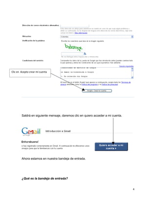 Clic en Acepto crear mi cuenta




        Saldrá en siguiente mensaje, daremos clic en quiero acceder a mi cuenta.




        Ahora estamos en nuestra bandeja de entrada.




        ¿Qué es la bandeja de entrada?


                                                                                   4
 