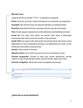 Mensaje nuevo:

Luego de dar clic en el botón           no aparecerá lo siguiente:

Enviar: al dar clic en enviar, nuestro mensaje se ira a la dirección que asignamos.

Guardado: Nos permite enviar una copia del mensaje a la carpeta borrador.

Descartar: Nos permite eliminar el mensaje antes de que este sea enviado.

Para: En este espacio ingresamos el correo electrónico del destinatario principal.

Anadir Cc: Con copia, Esta opción nos permite hacer saber al destinatario
principal que este mismo correo fue enviado a otras personas.
Anadir CCO: Con copia oculta, Esta opción nos permite enviar este correo a otros
destinatarios sin que el destinatario principal y los destinatarios con copia, se den
cuenta que fue enviado a otras personas.
Asunto: Tema a tratar en el correo.

Adjuntar archivo: es un archivo que se envía junto al mensaje de correo.

Formato enriquecido: Formato de texto para correos electrónicos, permite
mejorar un texto simple dándole colores, tipos de fuentes, estilos entre otros.

Corrector ortográfico: Me permite revisar la ortografía del mensaje.




¿Cómo leer un correo electrónico?


                                                                                     7
 