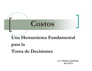 Costos
Una Herramienta Fundamental
para la
Toma de Decisiones
Lic. Fabiana Cardinale
Año 2013
 