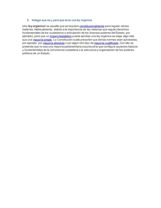 5. Indagar que es y para que sirve una ley organica .
Una ley orgánica1
es aquella que se requiere constitucionalmente para regular ciertas
materias. Habitualmente, debido a la importancia de las materias que regula (derechos
fundamentales de los ciudadanos o articulación de los diversos poderes del Estado, por
ejemplo), para que un órgano legislativo pueda aprobar una ley orgánica se exige algo más
que una mayoría simple. La Constitución suele prescribir que dichas normas sean aprobadas,
por ejemplo, por mayoría absoluta o por algún otro tipo de mayoría cualificada. Con ello se
pretende que no sea una mayoría parlamentaria coyuntural la que configure aspectos básicos
y fundamentales de la convivencia ciudadana o la estructura y organización de los poderes
políticos de un Estado.
 