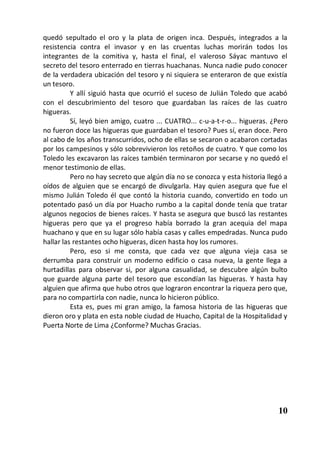 quedó sepultado el oro y la plata de origen inca. Después, integrados a la
resistencia contra el invasor y en las cruentas luchas morirán todos los
integrantes de la comitiva y, hasta el final, el valeroso Sáyac mantuvo el
secreto del tesoro enterrado en tierras huachanas. Nunca nadie pudo conocer
de la verdadera ubicación del tesoro y ni siquiera se enteraron de que existía
un tesoro.
          Y allí siguió hasta que ocurrió el suceso de Julián Toledo que acabó
con el descubrimiento del tesoro que guardaban las raíces de las cuatro
higueras.
          Sí, leyó bien amigo, cuatro ... CUATRO... c-u-a-t-r-o... higueras. ¿Pero
no fueron doce las higueras que guardaban el tesoro? Pues sí, eran doce. Pero
al cabo de los años transcurridos, ocho de ellas se secaron o acabaron cortadas
por los campesinos y sólo sobrevivieron los retoños de cuatro. Y que como los
Toledo les excavaron las raíces también terminaron por secarse y no quedó el
menor testimonio de ellas.
          Pero no hay secreto que algún día no se conozca y esta historia llegó a
oídos de alguien que se encargó de divulgarla. Hay quien asegura que fue el
mismo Julián Toledo él que contó la historia cuando, convertido en todo un
potentado pasó un día por Huacho rumbo a la capital donde tenía que tratar
algunos negocios de bienes raíces. Y hasta se asegura que buscó las restantes
higueras pero que ya el progreso había borrado la gran acequia del mapa
huachano y que en su lugar sólo había casas y calles empedradas. Nunca pudo
hallar las restantes ocho higueras, dicen hasta hoy los rumores.
          Pero, eso si me consta, que cada vez que alguna vieja casa se
derrumba para construir un moderno edificio o casa nueva, la gente llega a
hurtadillas para observar si, por alguna casualidad, se descubre algún bulto
que guarde alguna parte del tesoro que escondían las higueras. Y hasta hay
alguien que afirma que hubo otros que lograron encontrar la riqueza pero que,
para no compartirla con nadie, nunca lo hicieron público.
          Esta es, pues mi gran amigo, la famosa historia de las higueras que
dieron oro y plata en esta noble ciudad de Huacho, Capital de la Hospitalidad y
Puerta Norte de Lima ¿Conforme? Muchas Gracias.




                                                                              10
 