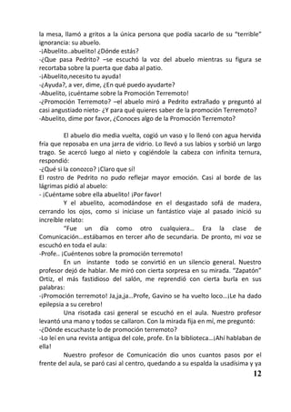 la mesa, llamó a gritos a la única persona que podía sacarlo de su “terrible”
ignorancia: su abuelo.
-¡Abuelito..abuelito! ¿Dónde estás?
-¿Que pasa Pedrito? –se escuchó la voz del abuelo mientras su figura se
recortaba sobre la puerta que daba al patio.
-¡Abuelito,necesito tu ayuda!
-¿Ayuda?, a ver, dime, ¿En qué puedo ayudarte?
-Abuelito, ¡cuéntame sobre la Promoción Terremoto!
-¿Promoción Terremoto? –el abuelo miró a Pedrito extrañado y preguntó al
casi angustiado nieto- ¿Y para qué quieres saber de la promoción Terremoto?
-Abuelito, dime por favor, ¿Conoces algo de la Promoción Terremoto?

          El abuelo dio media vuelta, cogió un vaso y lo llenó con agua hervida
fría que reposaba en una jarra de vidrio. Lo llevó a sus labios y sorbió un largo
trago. Se acercó luego al nieto y cogiéndole la cabeza con infinita ternura,
respondió:
-¿Qué si la conozco? ¡Claro que sí!
El rostro de Pedrito no pudo reflejar mayor emoción. Casi al borde de las
lágrimas pidió al abuelo:
- ¡Cuéntame sobre ella abuelito! ¡Por favor!
          Y el abuelito, acomodándose en el desgastado sofá de madera,
cerrando los ojos, como si iniciase un fantástico viaje al pasado inició su
increíble relato:
          “Fue un día como otro cualquiera… Era la clase de
Comunicación…estábamos en tercer año de secundaria. De pronto, mi voz se
escuchó en toda el aula:
-Profe.. ¡Cuéntenos sobre la promoción terremoto!
          En un instante todo se convirtió en un silencio general. Nuestro
profesor dejó de hablar. Me miró con cierta sorpresa en su mirada. “Zapatón”
Ortiz, el más fastidioso del salón, me reprendió con cierta burla en sus
palabras:
-¡Promoción terremoto! Ja,ja,ja…Profe, Gavino se ha vuelto loco…¡Le ha dado
epilepsia a su cerebro!
          Una risotada casi general se escuchó en el aula. Nuestro profesor
levantó una mano y todos se callaron. Con la mirada fija en mí, me preguntó:
-¿Dónde escuchaste lo de promoción terremoto?
-Lo leí en una revista antigua del cole, profe. En la biblioteca…¡Ahí hablaban de
ella!
          Nuestro profesor de Comunicación dio unos cuantos pasos por el
frente del aula, se paró casi al centro, quedando a su espalda la usadísima y ya
                                                                             12
 