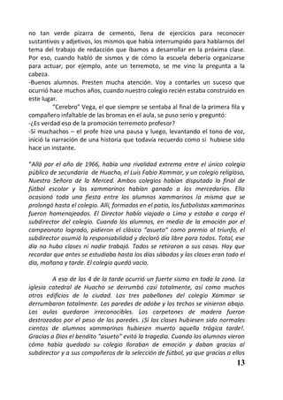 no tan verde pizarra de cemento, llena de ejercicios para reconocer
sustantivos y adjetivos, los mismos que había interrumpido para hablarnos del
tema del trabajo de redacción que íbamos a desarrollar en la próxima clase.
Por eso, cuando habló de sismos y de cómo la escuela debería organizarse
para actuar, por ejemplo, ante un terremoto, se me vino la pregunta a la
cabeza.
-Buenos alumnos. Presten mucha atención. Voy a contarles un suceso que
ocurrió hace muchos años, cuando nuestro colegio recién estaba construido en
este lugar.
          “Cerebro” Vega, el que siempre se sentaba al final de la primera fila y
compañero infaltable de las bromas en el aula, se puso serio y preguntó:
-¿Es verdad eso de la promoción terremoto profesor?
-Sí muchachos – el profe hizo una pausa y luego, levantando el tono de voz,
inició la narración de una historia que todavía recuerdo como si hubiese sido
hace un instante.

“Allá por el año de 1966, había una rivalidad extrema entre el único colegio
público de secundaria de Huacho, el Luis Fabio Xammar, y un colegio religioso,
Nuestra Señora de la Merced. Ambos colegios habían disputado la final de
fútbol escolar y los xammarinos habían ganado a los mercedarios. Ello
ocasionó toda una fiesta entre los alumnos xammarinos la misma que se
prolongó hasta el colegio. Allí, formados en el patio, los futbolistas xammarinos
fueron homenajeados. El Director había viajado a Lima y estaba a cargo el
subdirector del colegio. Cuando los alumnos, en medio de la emoción por el
campeonato logrado, pidieron el clásico “asueto” como premio al triunfo, el
subdirector asumió la responsabilidad y declaró día libre para todos. Total, ese
día no hubo clases ni nadie trabajó. Todos se retiraron a sus casas. Hay que
recordar que antes se estudiaba hasta los días sábados y las clases eran todo el
día, mañana y tarde. El colegio quedó vacío.

         A eso de las 4 de la tarde ocurrió un fuerte sismo en toda la zona. La
iglesia catedral de Huacho se derrumbó casi totalmente, así como muchos
otros edificios de la ciudad. Los tres pabellones del colegio Xammar se
derrumbaron totalmente. Las paredes de adobe y los techos se vinieron abajo.
Las aulas quedaron irreconocibles. Los carpetones de madera fueron
destrozados por el peso de las paredes. ¡Si las clases hubiesen sido normales
cientos de alumnos xammarinos hubiesen muerto aquella trágica tarde!.
Gracias a Dios el bendito “asueto” evitó la tragedia. Cuando los alumnos vieron
cómo había quedado su colegio lloraban de emoción y daban gracias al
subdirector y a sus compañeros de la selección de fútbol, ya que gracias a ellos
                                                                             13
 