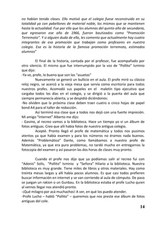 no habían tenido clases. Ello motivó que el colegio fuese reconstruido en su
totalidad ya con pabellones de material noble, los mismos que se mantienen
hasta la actualidad. Fue por ello que los alumnos del quinto año de secundaria,
que egresaron ese año de 1966, fueron bautizados como “Promoción
Terremoto”. Y si alguien duda de ello, les comento que actualmente hay cuatro
integrantes de esa promoción que trabajan como profesores en nuestro
colegio. Esa es la historia de la famosa promoción terremoto, estimados
alumnos”

         El final de la historia, contada por el profesor, fue acompañado por
otro silencio. El mismo que fue interrumpido por la voz de “Pollito” Isminio
que dijo:
-Ya ve, profe, lo bueno que son los “asuetos”
         Nuevamente se generó un bullicio en el aula. El profe miró su clásico
reloj negro, se acercó a la vieja mesa que servía como escritorio para todos
nuestros profes. Acomodó sus papeles en el maletín tipo ejecutivo que
cargaba todos los días en el colegio, y se dirigió a la puerta del aula que
siempre permanecía abierta, y se despidió diciéndonos:
-No olviden que la próxima clase deben traer cuatro o cinco hojas de papel
bond A4 para el taller de redacción.
         Así terminó esa clase que a todos nos dejó con una fuerte impresión.
Mi amigo “Internet” Alberto me dijo:
- Gavino, al recreo vamos a la biblioteca. Hace un tiempo yo vi un álbum de
fotos antiguas. Creo que allí había fotos de nuestro antiguo colegio.
         Acepté. Pronto llegó el profe de matemática y todos nos pusimos
atentos ya que había examen y para los números no éramos nada buenos.
Además “Problemático” Dante, como llamábamos a nuestro profe de
Matemática, ya que era puro problemas, no tardó mucho en entregarnos la
fotocopia del examen y así pasaron las dos horas de clases muy pronto.

         Cuando el profe nos dijo que ya podíamos salir al recreo fui con
“Adonis” Solís, “Pollito” Isminio y “Señora” Hilario a la biblioteca. Nuestra
biblioteca es muy grande. Tiene miles de libros y otros materiales. Hay como
treinta mesas largas y allí había pocos alumnos. Es que casi todos prefieren
buscar información en internet y se van corriendo al aula de cómputo. De paso
se juegan un rakion o un Gunbau. En la biblioteca estaba el profe Lucho quien
al vernos llegar nos atendió pronto.
-¡Qué milagro por acá muchachos! A ver, en qué los puedo atender.
-Profe Lucho – habló “Pollito” – queremos que nos preste ese álbum de fotos
antiguas del cole.
                                                                           14
 