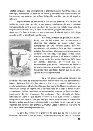 -¿Fotos antiguas? , casi se sorprendió el profe Lucho ante nuestra petición. Sin
embargo, poniéndose un dedo en los labios y barriendo con la mirada dos de
los estantes que estaban casi al final del pasillo nos dijo - ¡ah, ya sé a qué se
refieren!
         Seguidamente se encaminó a uno de los estantes más lejanos del
ambiente, cogió una caja de cartón forrada totalmente de azul y plástico
transparente, la abrió y sacó un álbum de fotos que se notaba muy viejo. Lo
limpió con una franela roja, la abrió un momento y llegó hasta nosotros.
-Aquí está. Por favor trátenlo con mucho cuidado. Aquí está historia del colegio
cuando recién se construyó en esta zona.
                                      Nosotros, dándole las gracias, nos fuimos
                             hasta una de las mesas, nos acomodamos y
                             abriendo las páginas de aquel álbum nos
                             sumergimos en una historia gráfica que nos
                             emocionaba. Allí, en viejas fotos en blanco y negro
                             estaban los antiguos alumnos xammarinos con su
                             uniforme de comando, color caqui. Todos tenían
                             corbata, cristina y galones. Y allí estaba también el
                             cole como había sido antes. Había también fotos
                             del colegio destruido. En verdad que fue
                             emocionante para todos. Devolvimos el álbum y
                             después contamos a muchos compañeros lo que
                             habíamos visto. Casi todos dijeron que irían a verlo
                             apenas tuvieran oportunidad.

                                    Yo y mis amigos casi nunca tomamos en
serio los simulacros de evacuación que se hacían en el cole. Los tomábamos a
broma. Salíamos del salón fastidiando a los otros y cuando bajábamos las
escaleras jalábamos el cabello a los que iban adelante. Nos demorábamos un
montón de tiempo en llegar hasta el sitio señalado en el patio a dónde íbamos
a quedarnos. Y ello a pesar de todo lo que decían nuestros profesores sobre la
importancia de los simulacros. Sin embargo, hoy, después de haber
reflexionado sobre lo que ocurrió y sobre lo que pudo ocurrir a nuestros
compañeros del pasado creo que hay que tomar muy en serio la prevención.
Nuestras aulas son de hace 44 años atrás y su estado no es muy bueno que
digamos. Las carpetas son grandes y, muchas veces el camino a la puerta no
está libre. Y eso debería preocuparnos.

        Al otro día, leímos en el pizarrón del cole que se iba a realizar un
simulacro de sismo. Todos en nuestra aula tomamos muy en serio la situación.
                                                                              15
 