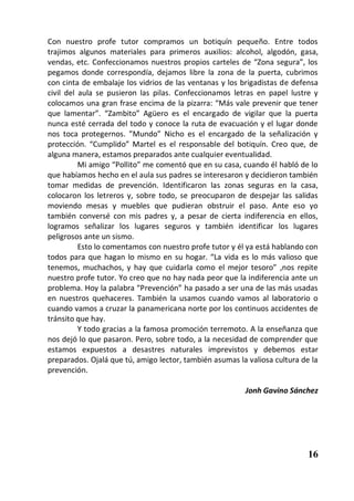 Con nuestro profe tutor compramos un botiquín pequeño. Entre todos
trajimos algunos materiales para primeros auxilios: alcohol, algodón, gasa,
vendas, etc. Confeccionamos nuestros propios carteles de “Zona segura”, los
pegamos donde correspondía, dejamos libre la zona de la puerta, cubrimos
con cinta de embalaje los vidrios de las ventanas y los brigadistas de defensa
civil del aula se pusieron las pilas. Confeccionamos letras en papel lustre y
colocamos una gran frase encima de la pizarra: “Más vale prevenir que tener
que lamentar”. “Zambito” Agüero es el encargado de vigilar que la puerta
nunca esté cerrada del todo y conoce la ruta de evacuación y el lugar donde
nos toca protegernos. ”Mundo” Nicho es el encargado de la señalización y
protección. “Cumplido” Martel es el responsable del botiquín. Creo que, de
alguna manera, estamos preparados ante cualquier eventualidad.
          Mi amigo “Pollito” me comentó que en su casa, cuando él habló de lo
que habíamos hecho en el aula sus padres se interesaron y decidieron también
tomar medidas de prevención. Identificaron las zonas seguras en la casa,
colocaron los letreros y, sobre todo, se preocuparon de despejar las salidas
moviendo mesas y muebles que pudieran obstruir el paso. Ante eso yo
también conversé con mis padres y, a pesar de cierta indiferencia en ellos,
logramos señalizar los lugares seguros y también identificar los lugares
peligrosos ante un sismo.
          Esto lo comentamos con nuestro profe tutor y él ya está hablando con
todos para que hagan lo mismo en su hogar. “La vida es lo más valioso que
tenemos, muchachos, y hay que cuidarla como el mejor tesoro” ,nos repite
nuestro profe tutor. Yo creo que no hay nada peor que la indiferencia ante un
problema. Hoy la palabra “Prevención” ha pasado a ser una de las más usadas
en nuestros quehaceres. También la usamos cuando vamos al laboratorio o
cuando vamos a cruzar la panamericana norte por los continuos accidentes de
tránsito que hay.
          Y todo gracias a la famosa promoción terremoto. A la enseñanza que
nos dejó lo que pasaron. Pero, sobre todo, a la necesidad de comprender que
estamos expuestos a desastres naturales imprevistos y debemos estar
preparados. Ojalá que tú, amigo lector, también asumas la valiosa cultura de la
prevención.

                                                         Jonh Gavino Sánchez




                                                                            16
 