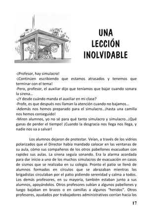 UNA
                                          LECCIÓN
                                        INOLVIDABLE
-¡Profesor, hay simulacro!
-¡Continúen escribiendo que estamos atrasados y tenemos que
terminar con el tema!
-Pero, profesor, el auxiliar dijo que teníamos que bajar cuando sonara
la sirena…
-¿Y desde cuándo manda el auxiliar en mi clase?
-Profe, es que después nos llaman la atención cuando no bajamos…
-Además nos hemos preparado para el simulacro…¡hasta una camilla
nos hemos conseguido!
-Miren alumnos, yo no sé para qué tanto simulacro y simulacro…¡Qué
ganas de perder el tiempo! ¡Cuando la desgracia nos llega nos llega, y
nadie nos va a salvar!

        Los alumnos dejaron de protestar. Veían, a través de los vidrios
polarizados que el Director había mandado colocar en las ventanas de
su aula, cómo sus compañeros de los otros pabellones evacuaban con
rapidez sus aulas. La sirena seguía sonando. Era la alarma acordada
para dar inicio a uno de los muchos simulacros de evacuación en casos
de sismos que se realizaba en su colegio. Pronto el patio se llenó de
alumnos formados en círculos que se abrazaban mientras los
brigadistas circulaban por el patio pidiendo serenidad y calma a todos.
Los demás profesores, en su mayoría, también estaban junto a sus
alumnos, apoyándolos. Otros profesores subían a algunos pabellones y
luego bajaban en brazos o en camillas a algunos “heridos”. Otros
profesores, ayudados por trabajadores administrativos corrían hacia los

                                                                     17
 