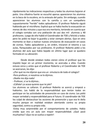 rápidamente las indicaciones respectivas y todos los alumnos bajaron al
patio. Una silbatina fuerte se escuchó apenas aparecieron los alumnos
en la boca de la escalera, en la antesala del patio. Sin embargo, cuando
aparecieron los alumnos con la camilla y con un compañero
supuestamente “herido” todos aplaudieron. El profesor Roberto siguió
hablando por el micrófono. Explicó que se había hecho la evacuación en
menos de dos minutos y que eso era meritorio, teniendo en cuenta que
el colegio contaba con una población de casi dos mil alumnos y 40
profesores. Luego de ello habló el Coordinador de TOE y felicitó a todos
pero les pidió no bajar la guardia y estar siempre alertas. Que en otro
momento se iban a realizar nuevos simulacros de evacuación en casos
de sismos. Todos aplaudieron y, en orden, iniciaron el retorno a sus
aulas, flanqueados por sus profesores. El profesor Roberto pidió a los
alumnos del aula que había bajado en último lugar que se quedara
formada en su ubicación.

         Desde donde estaban todos vieron cómo el profesor que les
impidió bajar en un primer momento, se acercaba a ellos. Cuando
estuvo cerca y antes que el profesor Roberto y el Coordinador de TOE
se acercaran, les dijo:
-¿Por qué no me dijeron que era un simulacro de todo el colegio?
-Pero profesor, si nosotros se lo dijimos.
-¡Nadie me dijo nada!
- Profesor, sí se lo dijimos..
-¡Cállate! ¿o acaso quieres que te jale?
Los alumnos se callaron. El profesor Roberto se acercó y empezó a
hablarles. Les habló de la responsabilidad que tenían todos en
participar en las actividades de prevención en caso de sismo. Les pidió
mayor seriedad y responsabilidad para el futuro. El coordinador de TOE
los culpó de obstaculizar las acciones de prevención y que eso le dolía
mucho porque en realidad estaban atentando contra su propia
seguridad, contra su propia vida.
-Estoy muy sorprendido por el comportamiento de ustedes. Había
creído que era un aula con mayor responsabilidad. ¿Qué pasó
muchachos? ¡Que no se vuelva a repetir!


                                                                     20
 