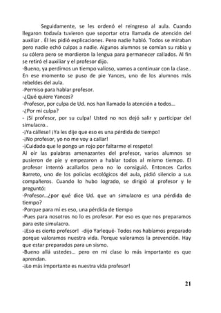 Seguidamente, se les ordenó el reingreso al aula. Cuando
llegaron todavía tuvieron que soportar otra llamada de atención del
auxiliar . Él les pidió explicaciones. Pero nadie habló. Todos se miraban
pero nadie echó culpas a nadie. Algunos alumnos se comían su rabia y
su cólera pero se mordieron la lengua para permanecer callados. Al fin
se retiró el auxiliar y el profesor dijo.
-Bueno, ya perdimos un tiempo valioso, vamos a continuar con la clase..
En ese momento se puso de pie Yances, uno de los alumnos más
rebeldes del aula.
-Permiso para hablar profesor.
-¿Qué quiere Yances?
-Profesor, por culpa de Ud. nos han llamado la atención a todos…
-¿Por mi culpa?
- ¡Sí profesor, por su culpa! Usted no nos dejó salir y participar del
simulacro..
-¡Ya cállese! ¡Ya les dije que eso es una pérdida de tiempo!
-¡No profesor, yo no me voy a callar!
-¡Cuidado que le pongo un rojo por faltarme el respeto!
Al oír las palabras amenazantes del profesor, varios alumnos se
pusieron de pie y empezaron a hablar todos al mismo tiempo. El
profesor intentó acallarlos pero no lo consiguió. Entonces Carlos
Barreto, uno de los policías ecológicos del aula, pidió silencio a sus
compañeros. Cuando lo hubo logrado, se dirigió al profesor y le
preguntó:
-Profesor…¿por qué dice Ud. que un simulacro es una pérdida de
tiempo?
-Porque para mí es eso, una pérdida de tiempo
-Pues para nosotros no lo es profesor. Por eso es que nos preparamos
para este simulacro.
-¡Eso es cierto profesor! -dijo Yarlequé- Todos nos habíamos preparado
porque valoramos nuestra vida. Porque valoramos la prevención. Hay
que estar preparados para un sismo.
-Bueno allá ustedes… pero en mi clase lo más importante es que
aprendan.
-¡Lo más importante es nuestra vida profesor!


                                                                      21
 