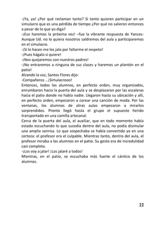 -¡Ya, ya! ¿Por qué reclaman tanto? Si tanto quieren participar en un
simulacro que es una pérdida de tiempo ¿Por qué no salieron entonces
a pesar de lo que yo diga?
-¡Eso haremos la próxima vez! –fue la vibrante respuesta de Yances-
Aunque Ud. no lo quiera nosotros saldremos del aula y participaremos
en el simulacro.
-¡Si lo hacen me los jalo por faltarme el respeto!
-¡Pues hágalo si quiere!
-¡Nos quejaremos con nuestros padres!
-¡No entraremos a ninguna de sus clases y haremos un plantón en el
patio!
Alzando la voz, Santos Flores dijo:
-Compañeros …¡Simulacrooo!
Entonces, todos los alumnos, en perfecto orden, muy organizados,
enrumbaron hacia la puerta del aula y se desplazaron por las escaleras
hacia el patio donde no había nadie. Llegaron hasta su ubicación y allí,
en perfecto orden, empezaron a corear una canción de moda. Por las
ventanas, los alumnos de otras aulas empezaron a mirarlos
sorprendidos. Pronto llegó hasta el grupo el supuesto herido
transportado en una camilla artesanal.
Cerca de la puerta del aula, el auxiliar, que en todo momento había
estado escuchando lo que sucedía dentro del aula, no podía disimular
una amplia sonrisa. Lo que sospechaba se había convertido ya en una
certeza: el profesor era el culpable. Mientras tanto, dentro del aula, el
profesor miraba a los alumnos en el patio. Su gesto era de incredulidad
casi completa.
-¡Los voy a jalar! ¡Los jalaré a todos!
Mientras, en el patio, se escuchaba más fuerte el cántico de los
alumnos.




                                                                      22
 
