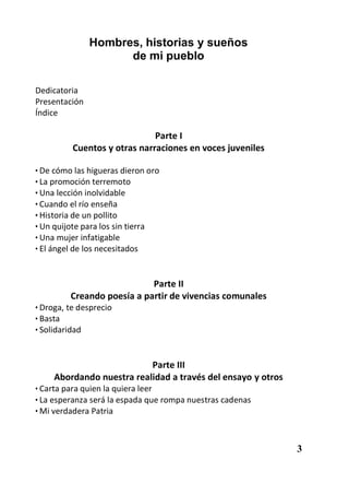 Hombres, historias y sueños
                     de mi pueblo

Dedicatoria
Presentación
Índice

                              Parte I
          Cuentos y otras narraciones en voces juveniles

• De cómo las higueras dieron oro
• La promoción terremoto
• Una lección inolvidable
• Cuando el río enseña
• Historia de un pollito
• Un quijote para los sin tierra
• Una mujer infatigable
• El ángel de los necesitados



                            Parte II
         Creando poesía a partir de vivencias comunales
• Droga, te desprecio
• Basta
• Solidaridad



                           Parte III
     Abordando nuestra realidad a través del ensayo y otros
• Carta para quien la quiera leer
• La esperanza será la espada que rompa nuestras cadenas
• Mi verdadera Patria



                                                              3
 