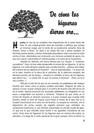 De cómo las
                                              higueras
                                          dieron oro…
H
        uacho es una de las ciudades más importantes de la costa norte del
        Perú. Es una ciudad grande, llena de viviendas y edificios que semeja
        un inmenso vergel, por lo verde de su exuberante campiña, llena de
árboles, frutos y flores. Se ubica a las orillas del mar y posee también un
hermoso puerto donde, a diario, esforzados pescadores viven una eterna lucha
contra el mar, afanándose por arrancarle una inmensa variedad de peces, los
que van a parar, convertidos en sabroso potaje, a la mesa de los huachanos.
         Huacho es, además, una tierra famosa por sus "brujos" o "maestros
curanderos". Pero, no hay nada comparable al asunto de las higueras. Sí, de las
higueras a la orilla del gran cequión que cruzaba Huacho... ¿Nunca oyó hablar
del misterio de las higueras en Huacho?... ¡Eso es imperdonable...! Si acaso Ud.
no lo sabe, Huacho es la tierra de la salchicha, de la ubérrima campiña, del
hermoso puerto, de los brujos... ¡Huacho es también la tierra de las higueras
que dieron oro... ! ¿ Insiste Ud. en que no conoce la historia?... ¡Pues, yo se la
voy a contar...!
         Allá por el año de los que no me acuerdo, los pobladores del antiguo
Huacho que vivían cerca al puerto estaban aterrados. Ninguno de ellos se
atrevía a cruzar la gran acequia para ir al centro de Huacho más allá de las 10
de la noche. Apenas oscurecía los asustados pobladores se refugiaban en sus
casas y aseguraban sus puertas y ventanas. Tampoco los que vivían en el
centro de Huacho se atrevían acercarse a la gran acequia que cruzaba todo
Huacho, desde la zona de Puquio Cano hasta el frente de lo que hoy es la
Ciudad Universitaria en la zona sur de Huacho. La acequia en mención, era la
depositaria de varios canales de regadío menores que utilizaban los
campesinos huachanos, y, casi siempre, presentaba un crecido caudal de agua.
¿Y qué era lo que infundía tanto temor a los apacibles moradores de esa
zona?, ¡Pues eran las higueras! Sí, las higueras que, en número de cuatro, se
ubicaban a lo largo de la orilla izquierda de la gran acequia. Pero el temor no

                                                                                4
 
