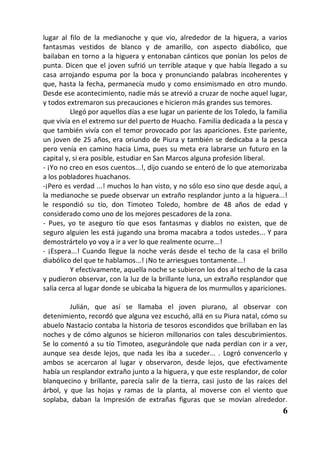 lugar al filo de la medianoche y que vio, alrededor de la higuera, a varios
fantasmas vestidos de blanco y de amarillo, con aspecto diabólico, que
bailaban en torno a la higuera y entonaban cánticos que ponían los pelos de
punta. Dicen que el joven sufrió un terrible ataque y que había llegado a su
casa arrojando espuma por la boca y pronunciando palabras incoherentes y
que, hasta la fecha, permanecía mudo y como ensimismado en otro mundo.
Desde ese acontecimiento, nadie más se atrevió a cruzar de noche aquel lugar,
y todos extremaron sus precauciones e hicieron más grandes sus temores.
          Llegó por aquellos días a ese lugar un pariente de los Toledo, la familia
que vivía en el extremo sur del puerto de Huacho. Familia dedicada a la pesca y
que también vivía con el temor provocado por las apariciones. Este pariente,
un joven de 25 años, era oriundo de Piura y también se dedicaba a la pesca
pero venía en camino hacia Lima, pues su meta era labrarse un futuro en la
capital y, si era posible, estudiar en San Marcos alguna profesión liberal.
- ¡Yo no creo en esos cuentos...!, dijo cuando se enteró de lo que atemorizaba
a los pobladores huachanos.
-¡Pero es verdad ...! muchos lo han visto, y no sólo eso sino que desde aquí, a
la medianoche se puede observar un extraño resplandor junto a la higuera...!
le respondió su tío, don Timoteo Toledo, hombre de 48 años de edad y
considerado como uno de los mejores pescadores de la zona.
- Pues, yo te aseguro tío que esos fantasmas y diablos no existen, que de
seguro alguien les está jugando una broma macabra a todos ustedes... Y para
demostrártelo yo voy a ir a ver lo que realmente ocurre...!
- ¡Espera...! Cuando llegue la noche verás desde el techo de la casa el brillo
diabólico del que te hablamos...! ¡No te arriesgues tontamente...!
          Y efectivamente, aquella noche se subieron los dos al techo de la casa
y pudieron observar, con la luz de la brillante luna, un extraño resplandor que
salía cerca al lugar donde se ubicaba la higuera de los murmullos y apariciones.

         Julián, que así se llamaba el joven piurano, al observar con
detenimiento, recordó que alguna vez escuchó, allá en su Piura natal, cómo su
abuelo Nastacio contaba la historia de tesoros escondidos que brillaban en las
noches y de cómo algunos se hicieron millonarios con tales descubrimientos.
Se lo comentó a su tío Timoteo, asegurándole que nada perdían con ir a ver,
aunque sea desde lejos, que nada les iba a suceder... . Logró convencerlo y
ambos se acercaron al lugar y observaron, desde lejos, que efectivamente
había un resplandor extraño junto a la higuera, y que este resplandor, de color
blanquecino y brillante, parecía salir de la tierra, casi justo de las raíces del
árbol, y que las hojas y ramas de la planta, al moverse con el viento que
soplaba, daban la Impresión de extrañas figuras que se movían alrededor.
                                                                                 6
 