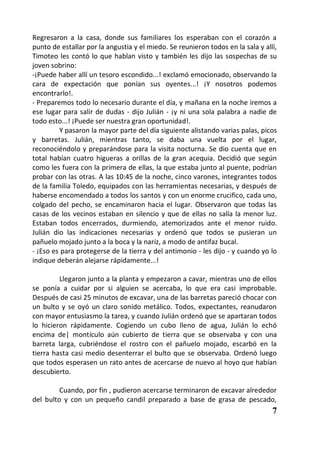 Regresaron a la casa, donde sus familiares los esperaban con el corazón a
punto de estallar por la angustia y el miedo. Se reunieron todos en la sala y allí,
Timoteo les contó lo que hablan visto y también les dijo las sospechas de su
joven sobrino:
-¡Puede haber allí un tesoro escondido...! exclamó emocionado, observando la
cara de expectación que ponían sus oyentes...! ¡Y nosotros podemos
encontrarlo!.
- Preparemos todo lo necesario durante el día, y mañana en la noche iremos a
ese lugar para salir de dudas - dijo Julián - ¡y ni una sola palabra a nadie de
todo esto...! ¡Puede ser nuestra gran oportunidad!.
         Y pasaron la mayor parte del día siguiente alistando varias palas, picos
y barretas. Julián, mientras tanto, se daba una vuelta por el lugar,
reconociéndolo y preparándose para la visita nocturna. Se dio cuenta que en
total habían cuatro higueras a orillas de la gran acequia. Decidió que según
como les fuera con la primera de ellas, la que estaba junto al puente, podrían
probar con las otras. A las 10:45 de la noche, cinco varones, integrantes todos
de la familia Toledo, equipados con las herramientas necesarias, y después de
haberse encomendado a todos los santos y con un enorme crucifico, cada uno,
colgado del pecho, se encaminaron hacia el lugar. Observaron que todas las
casas de los vecinos estaban en silencio y que de ellas no salía la menor luz.
Estaban todos encerrados, durmiendo, atemorizados ante el menor ruido.
Julián dio las indicaciones necesarias y ordenó que todos se pusieran un
pañuelo mojado junto a la boca y la nariz, a modo de antifaz bucal.
- ¡Eso es para protegerse de la tierra y del antimonio - les dijo - y cuando yo lo
indique deberán alejarse rápidamente...!

         Llegaron junto a la planta y empezaron a cavar, mientras uno de ellos
se ponía a cuidar por si alguien se acercaba, lo que era casi improbable.
Después de casi 25 minutos de excavar, una de las barretas pareció chocar con
un bulto y se oyó un claro sonido metálico. Todos, expectantes, reanudaron
con mayor entusiasmo la tarea, y cuando Julián ordenó que se apartaran todos
lo hicieron rápidamente. Cogiendo un cubo lleno de agua, Julián lo echó
encima de| montículo aún cubierto de tierra que se observaba y con una
barreta larga, cubriéndose el rostro con el pañuelo mojado, escarbó en la
tierra hasta casi medio desenterrar el bulto que se observaba. Ordenó luego
que todos esperasen un rato antes de acercarse de nuevo al hoyo que habían
descubierto.

         Cuando, por fin , pudieron acercarse terminaron de excavar alrededor
del bulto y con un pequeño candil preparado a base de grasa de pescado,
                                                                                 7
 