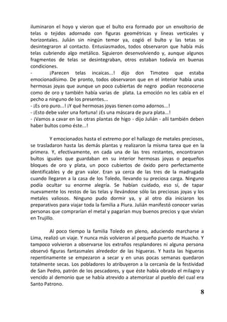 iluminaron el hoyo y vieron que el bulto era formado por un envoltorio de
telas o tejidos adornado con figuras geométricas y líneas verticales y
horizontales. Julián sin ningún temor ya, cogió el bulto y las tetas se
desintegraron al contacto. Entusiasmados, todos observaron que había más
telas cubriendo algo metálico. Siguieron desenvolviendo y, aunque algunos
fragmentos de telas se desintegraban, otros estaban todavía en buenas
condiciones.
-         ¡Parecen telas incaicas...! dijo don Timoteo que estaba
emocionadísimo. De pronto, todos observaron que en el interior había unas
hermosas joyas que aunque un poco cubiertas de negro podían reconocerse
como de oro y también había varias de plata. La emoción no les cabía en el
pecho a ninguno de los presentes...
- ¡Es oro puro...! ¡Y qué hermosas joyas tienen como adornos...!
- ¡Esto debe valer una fortuna! ¡Es una máscara de pura plata...!
- ¡Vamos a cavar en las otras plantas de higo - dijo Julián - allí también deben
haber bultos como éste...!

          Y emocionados hasta el extremo por el hallazgo de metales preciosos,
se trasladaron hasta las demás plantas y realizaron la misma tarea que en la
primera. Y, efectivamente, en cada una de las tres restantes, encontraron
bultos iguales que guardaban en su interior hermosas joyas o pequeños
bloques de oro y plata, un poco cubiertos de óxido pero perfectamente
identificables y de gran valor. Eran ya cerca de las tres de la madrugada
cuando llegaron a la casa de los Toledo, llevando su preciosa carga. Ninguno
podía ocultar su enorme alegría. Se habían cuidado, eso sí, de tapar
nuevamente los restos de las telas y llevándose sólo las preciosas joyas y los
metales valiosos. Ninguno pudo dormir ya, y al otro día iniciaron los
preparativos para viajar toda la familia a Piura. Julián manifestó conocer varias
personas que comprarían el metal y pagarían muy buenos precios y que vivían
en Trujillo.

         Al poco tiempo la familia Toledo en pleno, aduciendo marcharse a
Lima, realizó un viaje. Y nunca más volvieron al pequeño puerto de Huacho. Y
tampoco volvieron a observarse los extraños resplandores ni alguna persona
observó figuras fantasmales alrededor de las higueras. Y hasta las higueras
repentinamente se empezaron a secar y en unas pocas semanas quedaron
totalmente secas. Los pobladores lo atribuyeron a la cercanía de la festividad
de San Pedro, patrón de los pescadores, y que éste había obrado el milagro y
vencido al demonio que se había atrevido a atemorizar al pueblo del cual era
Santo Patrono.
                                                                               8
 