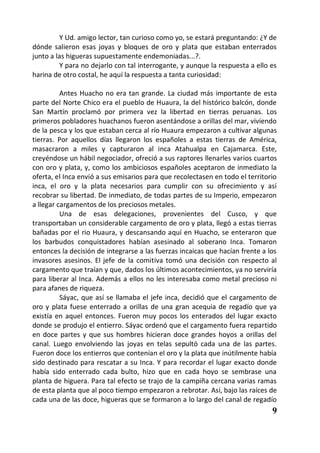 Y Ud. amigo lector, tan curioso como yo, se estará preguntando: ¿Y de
dónde salieron esas joyas y bloques de oro y plata que estaban enterrados
junto a las higueras supuestamente endemoniadas...?.
         Y para no dejarlo con tal interrogante, y aunque la respuesta a ello es
harina de otro costal, he aquí la respuesta a tanta curiosidad:

          Antes Huacho no era tan grande. La ciudad más importante de esta
parte del Norte Chico era el pueblo de Huaura, la del histórico balcón, donde
San Martín proclamó por primera vez la libertad en tierras peruanas. Los
primeros pobladores huachanos fueron asentándose a orillas del mar, viviendo
de la pesca y los que estaban cerca al río Huaura empezaron a cultivar algunas
tierras. Por aquellos días llegaron los españoles a estas tierras de América,
masacraron a miles y capturaron al inca Atahualpa en Cajamarca. Este,
creyéndose un hábil negociador, ofreció a sus raptores llenarles varios cuartos
con oro y plata, y, como los ambiciosos españoles aceptaron de inmediato la
oferta, el Inca envió a sus emisarios para que recolectasen en todo el territorio
inca, el oro y la plata necesarios para cumplir con su ofrecimiento y así
recobrar su libertad. De inmediato, de todas partes de su Imperio, empezaron
a llegar cargamentos de los preciosos metales.
          Una de esas delegaciones, provenientes del Cusco, y que
transportaban un considerable cargamento de oro y plata, llegó a estas tierras
bañadas por el rio Huaura, y descansando aquí en Huacho, se enteraron que
los barbudos conquistadores habían asesinado al soberano Inca. Tomaron
entonces la decisión de integrarse a las fuerzas incaicas que hacían frente a los
invasores asesinos. El jefe de la comitiva tomó una decisión con respecto al
cargamento que traían y que, dados los últimos acontecimientos, ya no serviría
para liberar al Inca. Además a ellos no les interesaba como metal precioso ni
para afanes de riqueza.
          Sáyac, que así se llamaba el jefe inca, decidió que el cargamento de
oro y plata fuese enterrado a orillas de una gran acequia de regadío que ya
existía en aquel entonces. Fueron muy pocos los enterados del lugar exacto
donde se produjo el entierro. Sáyac ordenó que el cargamento fuera repartido
en doce partes y que sus hombres hicieran doce grandes hoyos a orillas del
canal. Luego envolviendo las joyas en telas sepultó cada una de las partes.
Fueron doce los entierros que contenían el oro y la plata que inútilmente había
sido destinado para rescatar a su Inca. Y para recordar el lugar exacto donde
había sido enterrado cada bulto, hizo que en cada hoyo se sembrase una
planta de higuera. Para tal efecto se trajo de la campiña cercana varias ramas
de esta planta que al poco tiempo empezaron a rebrotar. Así, bajo las raíces de
cada una de las doce, higueras que se formaron a lo largo del canal de regadío
                                                                               9
 