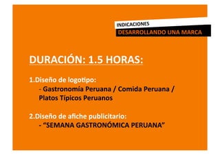 INDICACIONES	
  
                                       DESARROLLANDO	
  UNA	
  MARCA	
  



DURACIÓN:	
  1.5	
  HORAS:	
  
1.  iseño	
  de	
  logoRpo:	
  
  D
    -­‐ Gastronomía	
  Peruana	
  /	
  Comida	
  Peruana	
  /	
  
       	
  
    Platos	
  Típicos	
  Peruanos	
  

2.  iseño	
  de	
  aﬁche	
  publicitario:	
  
     D
	
   -­‐	
  “SEMANA	
  GASTRONÓMICA	
  PERUANA”	
  
 