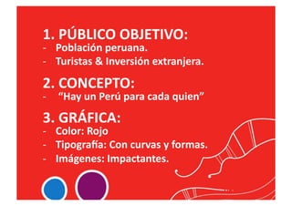 1.	
  PÚBLICO	
  OBJETIVO:	
  
-­‐  Población	
  peruana.	
  
-­‐  Turistas	
  &	
  Inversión	
  extranjera.	
  

2.	
  CONCEPTO:	
  	
  
-­‐  	
  “Hay	
  un	
  Perú	
  para	
  cada	
  quien”	
  
3.	
  GRÁFICA:	
  
-­‐  Color:	
  Rojo	
  
-­‐  Tipogra_a:	
  Con	
  curvas	
  y	
  formas.	
  
-­‐  Imágenes:	
  Impactantes.	
  
 