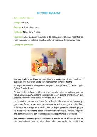 MI TITERE RECICLADO
Componentes básicos:
Tiempo:60. Min.
Espacio:Aula de clase, casa.
Población:Niños de 6– 9 años.
Recursos:Rollos de papel higiénico o de cocina,cinta, silicona, recortes de
ropa, marcadores, botones, papel de colores, cosas que tengamos en casa.
Conceptos generales:
Una marioneta o un títere es una figura o muñeco de trapo, madera o
cualquier otro material, usado para representar obras de teatro.
Su origen se remonta a los pueblos antiguos, China (2000 a.C.), India, Japón,
Egipto, Grecia, Roma.
El uso de los muñecos o títeres era conocido entre los griegos, que las
llamaban neurospasta, palabra que significa objeto puesto en movimiento por
cuerdas y la cual expresaba la naturaleza de la cosa.
La creatividad es una manifestación de la vida inherente al ser humano ya
que es una forma de expresar los sentimientos y el mundo que le rodea. Pero
la infancia es la etapa en la cual existe un mayor potencial creativo ya que
los niños constantemente están construyendo personajes, lugares, objetos,
etc. demostrando que son grandes creadores espontáneos y naturales.
Ese potencial creativo puede expandirse a través de los títeres ya que es
una herramienta que permite desarrollar una serie de habilidades
 