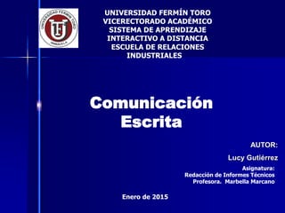 AUTOR:
Lucy Gutiérrez
Comunicación
Escrita
UNIVERSIDAD FERMÍN TORO
VICERECTORADO ACADÉMICO
SISTEMA DE APRENDIZAJE
INTERACTIVO A DISTANCIA
ESCUELA DE RELACIONES
INDUSTRIALES
Enero de 2015
Asignatura:
Redacción de Informes Técnicos
Profesora. Marbella Marcano
 