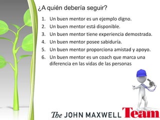 1. Un buen mentor es un ejemplo digno.
2. Un buen mentor está disponible.
3. Un buen mentor tiene experiencia demostrada.
4. Un buen mentor posee sabiduría.
5. Un buen mentor proporciona amistad y apoyo.
6. Un buen mentor es un coach que marca una
diferencia en las vidas de las personas
¿A quién debería seguir?
 