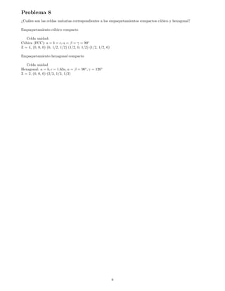 Problema 8
¿Cuáles son las celdas unitarias correspondientes a los empaquetamientos compactos cúbico y hexagonal?
Empaquetamiento cúbico compacto
Celda unidad:
Cúbica (FCC): a = b = c, α = β = γ = 90◦
Z = 4, (0, 0, 0) (0, 1/2, 1/2) (1/2, 0, 1/2) (1/2, 1/2, 0)
Empaquetamiento hexagonal compacto
Celda unidad
Hexagonal: a = b, c = 1.63a, α = β = 90◦
, γ = 120◦
Z = 2, (0, 0, 0) (2/3, 1/3, 1/2)
8
 