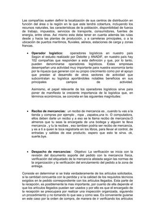 Las compañías suelen definir la localización de sus centros de distribución en
función del área o la región en la que este tendrá cobertura, incluyendo los
recursos naturales, las características de la población, disponibilidad de fuerza
de trabajo, impuestos, servicios de transporte, consumidores, fuentes de
energía, entre otras. Así mismo esta debe tener en cuenta además las rutas
desde y hacia las plantas de producción, y a carreteras principales, o a la
ubicación de puertos marítimos, fluviales, aéreos, estaciones de carga y zonas
francas.

   •   Operador logístico:        operadores logísticos en nuestro país
       Según el estudio realizado por Deloitte y ANADIF, en nuestro país hay
       102 compañías que responden a esta definición y que, por lo tanto,
       pueden denominarse operadores logísticos. Estas empresas
       desempeñan una actividad muy importante para nuestra economía tanto
       por la riqueza que generan con su propio crecimiento como por el apoyo
       que prestan al desarrollo de otros sectores de actividad que
       subcontratan su logística aportándoles notables beneficios en sus
       principales             campos                de             actividad.

       Asimismo, el papel relevante de los operadores logísticos sirve para
       poner de manifiesto la creciente importancia de la logística que, en
       términos económicos, se concreta en las siguientes magnitudes:



   •   Recibo de mercancías: un recibo de mercancia es , cuando tu vas a la
       tienda y compras por ejemplo , ropa , zapatos,una tv. O computadora,
       ellos deben darte un recibo y a eso se le llama recibo de mercancia.O
       almenos que tu seas la encargada de una bodega y alguien te lleva
       mercancia , y tu la recibes , eso tambien podria ser recibo de mercancia,
       y es a ti a quien le toca registrarla en los libros, para llevar el control, de
       entradas y salidas de ese producto. espero que esto te sirva. ok,
       suerte.bye.



   •   Despacho de mercancías: Objetivo: La verificación se inicia con la
       revisión del documento soporte del pedido con la mercancía física,
       verificación del etiquetado de la mercancía alistada según las normas de
       la organización y la verificación del enrutamiento del pedido a la zona de
       entrega.

Consiste en determinar si se trata verdaderamente de los artículos solicitados,
si la cantidad concuerda con la perdida y si la calidad de los requisitos técnicos
exigidos en le pedido correspondiente con los artículos llegados. Esta parte de
la recepción, es posiblemente la mas importante, por cuanto de ella depende el
que los artículos llegados puedan ser usados y por ello es que el encargado de
la recepción se preocupara por realizar una inspección organizada, siguiendo
un procedimiento y no tomando lo que sea y como sea. Es conveniente guiarse
en este caso por la orden de compra, de manera de ir verificando los artículos
 