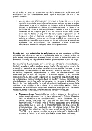 en el orden en que se encuentran en dicho documento, evitándose así
equivocaciones que posteriormente darán lugar a lamentaciones que no se
podrán remediar.

   •   Lineal: se aborda el problema de minimizar el tiempo de acceso a una
       memoria secundaria cuando los datos que se quieren almacenar estan
       relacionados entre si, el problema se reduce a ordenar linealmente los
       vertices del grafo que representa las relaciones entre los registros de
       forma que se optimice una determinada funcion de coste. el problema
       planteado es np-completo por lo que la solucion optima solo puede
       obtenerse mediante un algoritmo de complejidad exponencial en el
       tiempo. se realiza un algoritmo basado en la programacion dinamica que
       obtiene la solucion optima en un tiempo o(a32n). se encuentra un
       subproblema resoluble optimamente en tiempo polinomial y se realizan
       algoritmos de aproximacion que obtienen buenas soluciones
       aproximadas. el estudio se aplica a dos casos particulares.



Estanterías: Una estanterías de paletización es una estructura metálica
diseñada para almacenar mercancía paletizada, esto es, colocada sobre un
palé. Están compuestas por puntales fijados al suelo y arriostrados entre sí
formando escalas y por largueros horizontales que conforman niveles de carga.

Las estanterías de paletización son un sistema de almacenaje muy extendido.
Su éxito se debe a su funcionalidad y a su diseño: Son elementos exentos de
complejidad mecánica, su montaje es relativamente sencillo, disponen de una
capacidad de carga muy considerable en cuanto a peso y volumen, optimizan
el espacio disponible, especialmente la altura de almacenamiento, son
modulares por lo que se adaptan a cualquier espacio y no precisan
mantenimiento. La colocación de palés en las estanterías de paletización debe
de realizarse por medios mecánicos. Para ello existen vehículos especialmente
diseñados para colocar los palés en los niveles de carga de la estantería. En
función del peso de los palés, del grado de automatización del almacén, de la
anchura de los pasillos y de la altura de las estanterías, existen distintos
elementos de manutención: apiladoras, carretillas contrapesadas, carretillas
retráctiles, torres bilaterales, torres trilaterales, transelevadores, etc.

   •   Almacenamiento: Bajo este término genérico se agrupan dispositivos y
       software dedicados al archivo de datos e información. Existen diferentes
       tipos de dispositivos de almacenamiento: discos, disquetes, discos
       ópticos, cintas, cartuchos, etc. Cada uno de ellos tiene ventajas e
       inconvenientes, y resultan más o menos adecuados para diferentes
       utilizaciones. En el caso de la microinformática, los dispositivos de
       almacenamiento más habituales son los discos duros o fijos, los
       disquetes o discos flexibles (de diferentes tamaños estandarizados) y los
       CDROM, que si bien no permiten almacenar información desde un PC
       estándar, sí facilitan el acceso a más de 600 MB de datos fácilmente.
 