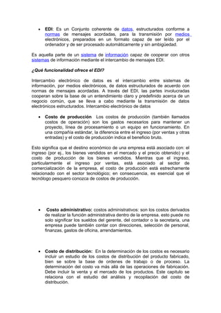 •   EDI: Es un Conjunto coherente de datos, estructurados conforme a
       normas de mensajes acordadas, para la transmisión por medios
       electrónicos, preparados en un formato capaz de ser leído por el
       ordenador y de ser procesado automáticamente y sin ambigüedad.

Es aquella parte de un sistema de información capaz de cooperar con otros
sistemas de información mediante el intercambio de mensajes EDI.

¿Qué funcionalidad ofrece el EDI?

Intercambio electrónico de datos es el intercambio entre sistemas de
información, por medios electrónicos, de datos estructurados de acuerdo con
normas de mensajes acordadas. A través del EDI, las partes involucradas
cooperan sobre la base de un entendimiento claro y predefinido acerca de un
negocio común, que se lleva a cabo mediante la transmisión de datos
electrónicos estructurados. Intercambio electrónico de datos

   •   Costo de producción Los costos de producción (también llamados
       costos de operación) son los gastos necesarios para mantener un
       proyecto, línea de procesamiento o un equipo en funcionamiento. En
       una compañía estándar, la diferencia entre el ingreso (por ventas y otras
       entradas) y el costo de producción indica el beneficio bruto.

Esto significa que el destino económico de una empresa está asociado con: el
ingreso (por ej., los bienes vendidos en el mercado y el precio obtenido) y el
costo de producción de los bienes vendidos. Mientras que el ingreso,
particularmente el ingreso por ventas, está asociado al sector de
comercialización de la empresa, el costo de producción está estrechamente
relacionado con el sector tecnológico; en consecuencia, es esencial que el
tecnólogo pesquero conozca de costos de producción.




   •    Costo administrativo: costos administrativos: son los costos derivados
       de realizar la función administrativa dentro de la empresa. esto puede no
       solo significar los sueldos del gerente, del contador o la secretaria, una
       empresa puede también contar con direcciones, selección de personal,
       finanzas, gastos de oficina, arrendamientos.



   •   Costo de distribución: En la determinación de los costos es necesario
       incluir un estudio de los costos de distribución del producto fabricado,
       bien se sobre la base de ordenes de trabajo o de proceso. La
       determinación del costo va más allá de las operaciones de fabricación.
       Debe incluir la venta y el mercado de los productos. Este capitulo se
       relaciona con el estudio del análisis y recopilación del costo de
       distribución.
 