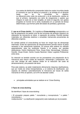 Los costos de distribución comprenden todos los costos incurridos desde
       el momento en que se fabrica el producto y se entrega en el almacén
       hasta       que       se      ha       convertido      en       efectivo.
       La diferencia entre costo de producción y el de distribución, estriba en
       que el primero, representa una serie de erogaciones o gastos que
       integran el costo de un bien tangible, en tanto el segundo, son gastos
       erogados en función de la venta, localizados en un periodo de tiempo
       determinado y que forman parte del estado de perdidas y ganancias.



2 que es el Cross dockin: En Logística el Cross-docking corresponde a un
tipo de preparación de pedido (una de las funciones del almacén logístico) sin
colocación de mercancía en stock, ni operación de picking. Permite transitar
materiales con diferentes destinos o consolidar mercancías provenientes de
diferentes orígenes.

En sentido estricto el cross-docking se hace sin ningún tipo de almacenaje
intermedio. Evitar las operaciones de almacenamiento permite reducir el plazo
necesario a las operaciones logísticas. Es porque este sistema es utilizado
especialmente, para los productos frescos o la prensa, por grandes
distibuidores, Centro Distribución Paris, Grupo Éxito, Servientrega, Carrefour,
Cecofar, Grupo Eroski, Centro Cuesta Nacional, Celsur Logística Profesional,
entre otros.

Su intención es también acordar con los proveedores una preparación de la
mercancía para reducir costes de recepción, almacenaje y preparación. Así,
una otra ventaja de este sistema reside en la reducción del coste de
almacenamiento y de posesión del stock.

Para este sistema, se están implantando últimamente máquinas clasificadoras,
que por medio de cintas transportadoras, y un sistema de clasificación, son
capaces de distribuir automáticamente la mercancía por bocas de salida
marcando el ritmo al operario, con el fin de abaratar costes.



   •   principales actividades que se realizan en el Cross Docking



3 Tipos de cross-docking

Se identifican 3 tipos de cross-docking:

• El proveedor prepara palets " monocliente y monoproducto " o palets "
monocliente y
multiproductos ". La clasificación (asignación) esta realizada por el proveedor.
 