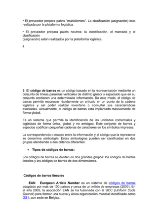 • El proveedor prepara palets "multiclientes". La clasificación (asignación) esta
realizada por la plataforma logística.

• El proveedor prepara palets neutros: la identificación, el marcado y la
clasificación
(asignación) están realizados por la plataforma logística.

4




5 El código de barras es un código basado en la representación mediante un
conjunto de líneas paralelas verticales de distinto grosor y espaciado que en su
conjunto contienen una determinada información. De este modo, el código de
barras permite reconocer rápidamente un artículo en un punto de la cadena
logística y así poder realizar inventario o consultar sus características
asociadas. Actualmente, el código de barras está implantado masivamente de
forma global.

Es un sistema que permite la identificación de las unidades comerciales y
logísticas de forma única, global y no ambigua. Este conjunto de barras y
espacios codifican pequeñas cadenas de caracteres en los símbolos impresos.

La correspondencia o mapeo entre la información y el código que la representa
se denomina simbología. Estas simbologías pueden ser clasificadas en dos
grupos atendiendo a dos criterios diferentes:

    •   Tipos de códigos de barras:

Los códigos de barras se dividen en dos grandes grupos: los códigos de barras
lineales y los códigos de barras de dos dimensiones.



Códigos de barras lineales

    EAN European Article Number es un sistema de códigos de barras
adoptado por más de 100 países y cerca de un millón de empresas (2003). En
el año 2005, la asociación EAN se ha fusionado con la UCC (Uniform Code
Council) para formar una nueva y única organización mundial identificada como
GS1, con sede en Bélgica.
 