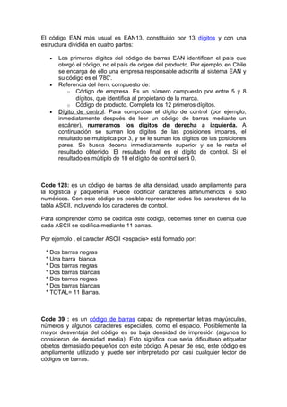El código EAN más usual es EAN13, constituido por 13 dígitos y con una
estructura dividida en cuatro partes:

   •   Los primeros dígitos del código de barras EAN identifican el país que
       otorgó el código, no el país de origen del producto. Por ejemplo, en Chile
       se encarga de ello una empresa responsable adscrita al sistema EAN y
       su código es el '780'.
   •   Referencia del ítem, compuesto de:
          o Código de empresa. Es un número compuesto por entre 5 y 8
              dígitos, que identifica al propietario de la marca.
          o Código de producto. Completa los 12 primeros dígitos.
   •   Dígito de control. Para comprobar el dígito de control (por ejemplo,
       inmediatamente después de leer un código de barras mediante un
       escáner), numeramos los dígitos de derecha a izquierda. A
       continuación se suman los dígitos de las posiciones impares, el
       resultado se multiplica por 3, y se le suman los dígitos de las posiciones
       pares. Se busca decena inmediatamente superior y se le resta el
       resultado obtenido. El resultado final es el dígito de control. Si el
       resultado es múltiplo de 10 el dígito de control será 0.



Code 128: es un código de barras de alta densidad, usado ampliamente para
la logística y paquetería. Puede codificar caracteres alfanuméricos o solo
numéricos. Con este código es posible representar todos los caracteres de la
tabla ASCII, incluyendo los caracteres de control.

Para comprender cómo se codifica este código, debemos tener en cuenta que
cada ASCII se codifica mediante 11 barras.

Por ejemplo , el caracter ASCII <espacio> está formado por:

 * Dos barras negras
 * Una barra blanca
 * Dos barras negras
 * Dos barras blancas
 * Dos barras negras
 * Dos barras blancas
 * TOTAL= 11 Barras.



Code 39 : es un código de barras capaz de representar letras mayúsculas,
números y algunos caracteres especiales, como el espacio. Posiblemente la
mayor desventaja del código es su baja densidad de impresión (algunos lo
consideran de densidad media). Esto significa que seria dificultoso etiquetar
objetos demasiado pequeños con este código. A pesar de eso, este código es
ampliamente utilizado y puede ser interpretado por casi cualquier lector de
códigos de barras.
 